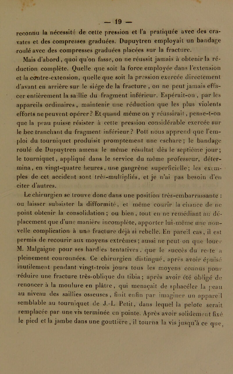 reconnu la nécessité de cette pression et l’a pratiquée avec des cra- vates et des compresses graduées. Dupuytren employait un bandage roulé avec des compresses graduées placées sur la fracture. Mais d’abord, quoi qu’on fasse, on ne réussit jamais à obtenir la ré- duction complète. Quelle que soit la force employée dans l’extension et la cdntre-extension, quelle que soit la pression exercée directement d’avant en arrière sur le siège de la fracture , on ne peut jamais effa- cer entièrement la saillie du fragment inférieur. Espérait-on , par les appareils ordinaires , maintenir une réduction que les plus violents efforts ne peuvent opérer? Et quand même on y réussirait , pense-t-on que la peau puisse résister à cette pression considérable exercée sur le bec tranchant du fragment inférieur? Pott nous apprend que l’em- ploi du tourniquet produisit promptement une eschare; le bandage roulé de Dupuytren amena le même résultat dès le septième jour ; le tourniquet, appliqué dans le service du même professeur, déter- mina, en vingt-quatre heures, une gangrène superficielle ; les exem- ples de cet accident sont très-mullipliés, et je ri’ai pas besoin d’en citer d’autres. Le chirurgien se trouve donc dans une position très-embarrassante : ou laisser subsister la difformité, et même courir la chance de ne point obtenir la consolidation ; ou bien , tout en ne remédiant au dé- placement que d’une manière incomplète, apporter lui-même une nou- velle complication à une fracture déjà si rebelle. En pareil cas, il est permis de recourir aux moyens extrêmes; aussi ne peut on que louer M. Malgaigne pour ses hardies tentatives, que le succès du rote a pleinement couronnées. Ce chirurgien distingué, après avoir épuisé inutilement pendant vingt-trois jours tous les moyens connus pour réduire une fracture très-oblique du tibia; après avoir été obligé de renoncera la moulure en plâtre, qui menaçait de sphaeéler la peau au niveau des saillies osseuses, finit enfin par imaginer un appare 1 semblable au tourniquet de J.-L Petit, dans lequel la pelote serait remplacée par une vrs terminée en pointe. Après avoir solidement fixé le pied et la jambe dans une gouttière , il tourna la vis jusqu’à ce que,