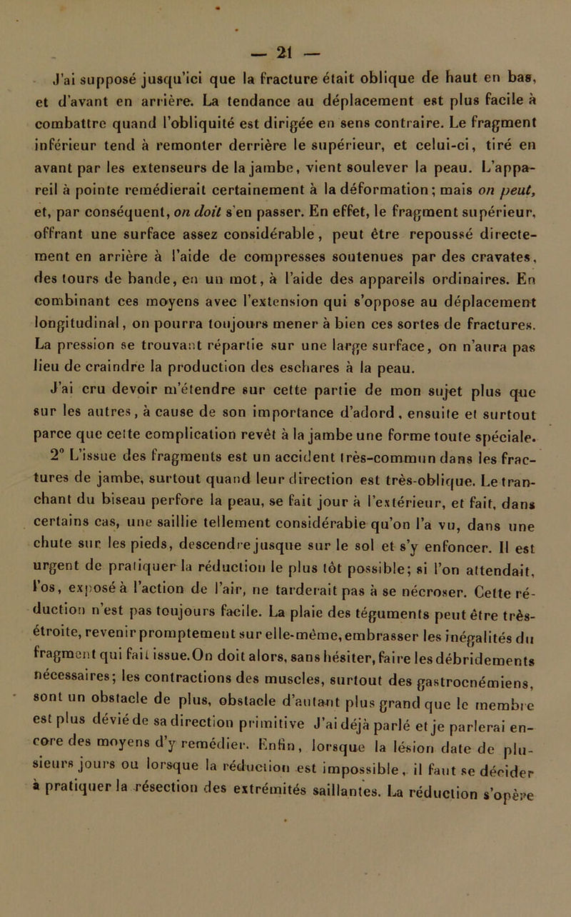 J’ai supposé jusqu’ici que la fracture était oblique de haut en bas, et d’avant en arrière. La tendance au déplacement est plus facile à combattre quand l’obliquité est dirigée en sens contraire. Le fragment inférieur tend à remonter derrière le supérieur, et celui-ci, tiré en avant par les extenseurs de la jambe, vient soulever la peau. L’appa- reil à pointe remédierait certainement à la déformation ; mais on peut, et, par conséquent, on doit s’en passer. En effet, le fragment supérieur, offrant une surface assez considérable, peut être repoussé directe- ment en arrière à l’aide de compresses soutenues par des cravates, des tours de bande, en un mot, à l’aide des appareils ordinaires. En combinant ces moyens avec l’extension qui s’oppose au déplacement longitudinal, on pourra toujours mener à bien ces sortes de fractures. La pression se trouvant répartie sur une large surface, on n’aura pas lieu de craindre la production des eschares à la peau. J’ai cru devoir m’étendre sur cette partie de mon sujet plus que sur les autres, à cause de son importance d’adord, ensuite et surtout parce que cette complication revêt à la jambe une forme toute spéciale. 2° L’issue des fragments est un accident très-commun dans les frac- tures de jambe, surtout quand leur direction est très-oblique. Le tran- chant du biseau perfore la peau, se fait jour à l’extérieur, et fait, dans certains cas, une saillie tellement considérable qu’on l’a vu, dans une chute sur les pieds, descendre jusque sur le sol et s’y enfoncer. Il est urgent de praliquerla réduction le plus tôt possible; si l’on attendait, l’os, exposé à l’action de l’air, ne tarderait pas à se nécroser. Cette ré- duction n’est pas toujours facile. La plaie des téguments peut être très- étroite, revenir promptement sur elle-même, embrasser les inégalités du fragment qui fait issue.On doit alors, sans hésiter, faire les débridements necessaires; les contractions des muscles, surtout des gastroenémiens, sont un obstacle de plus, obstacle d’autant plus grand que le membre est plus dévié de sa direction primitive J’ai déjà parlé et je parlerai en- core des moyens d’y remédier. Enfin, lorsque la lésion date de plu- sieurs jours ou lorsque la réduction est impossible, il faut se décider à praliquerla résection des extrémités saillantes. La réduction s’opère