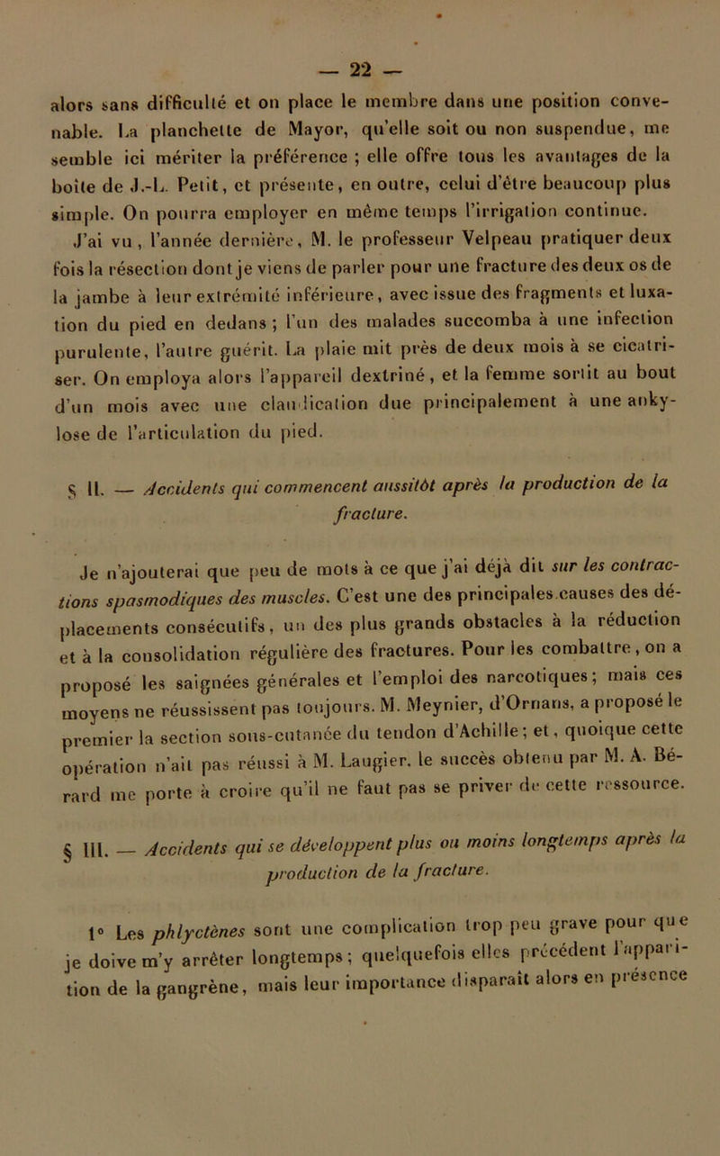alors sans difficulté et on place le membre dans une position conve- nable. La planchette de Mayor, qu’elle soit ou non suspendue, me semble ici mériter la préférence ; elle offre tous les avantages de la boite de J.-L. Petit, et présente, en outre, celui d’étre beaucoup plus simple. On pourra employer en même temps l’irrigation continue. J’ai vu, l’année dernière, M. le professeur Velpeau pratiquer deux fois la résection dont je viens de parler pour une fracture des deux os de la jambe à leur extrémité inférieure, avec issue des fragments et luxa- tion du pied en dedans ; l’un des malades succomba à une infection purulente, l’autre guérit. La plaie mit près de deux mois à se cicatri- ser. On employa alors l’appareil dextriné, et la femme sortit au bout d’un mois avec une claudication due principalement à une anky- losé de l’articulation du pied. § U. Accidents qui commencent aussitôt après la production de la fracture. Je n’ajouterai que peu de mots à ce que j ai déjà dit sur les contrac- tions spasmodiques des muscles. C’est une des principales.causes des dé- placements consécutifs, un des plus grands obstacles à ia réduction et à la consolidation régulière des fractures. Pour les combattre, on a proposé les saignées générales et l’emploi des narcotiques; mais ces moyens ne réussissent pas toujours. M. Meynier, d’Ornans, a propose le premier la section sous-cutanée du tendon d Achille ; et, quoique cette opération n’ait pas réussi à M. Laugier, le succès obtenu par M. A. Bé- rard me porte à croire qu’il ne faut pas se priver de cette ressource. g [J1 Accidents qui se développent plus ou moins longtemps après la production de la fracture. 1° Les phlyctènes sont une complication trop peu grave pour que je doive m’y arrêter longtemps ; quelquefois elles précédent l’appari- tion de la gangrène, mais leur importance disparaît alors en presence