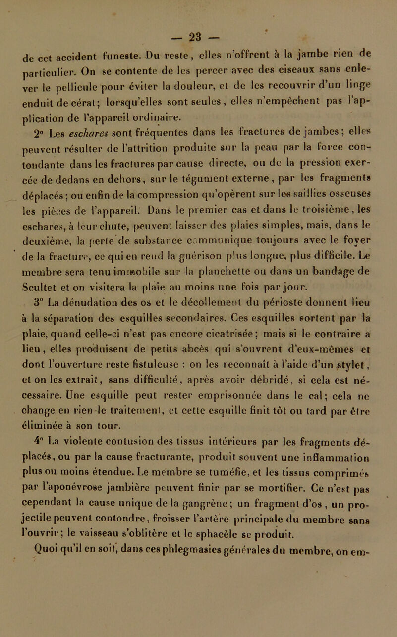 de cct accident funeste. Du reste, elles n’offrent à la jambe rien de particulier. On se contente de les percer avec des ciseaux sans enle- ver le pellicule pour éviter la douleur, et de les recouvrir d’un linge enduit de cérat; lorsqu’elles sont seules , elles n’empêchent pas l’ap- plication de l’appareil ordinaire. 2° Les eschares sont fréquentes dans les fractures de jambes; elles peuvent résulter de l’attrition produite sur la peau par la force con- tondante dans les fractures par cause directe, ou de la pression exer- cée de dedans en dehors, sur le tégument externe, par les fragments déplacés; ou enfin de la compression qu’opèrent sur les saillies osseuses les pièces de l’appareil. Dans le premier cas et dans le troisième, les eschares, à leur chute, peuvent laisser des plaies simples, mais, dans le deuxième, la perle de substance communique toujours avec le foyer de la fracture, ce qui en rend la guérison plus longue, plus difficile. Le membre sera tenu immobile sur la planchette ou dans un bandage de Scultet et on visitera la plaie au moins une fois par jour. 3° La dénudation des os et le décollement du périoste donnent lieu à la séparation des esquilles secondaires. Ces esquilles sortent par la plaie, quand celle-ci n’est pas encore cicatrisée; mais si le contraire a lieu, elles produisent de petits abcès qui s’ouvrent d’eux-mèmes et dont l’ouverture reste fistuleuse : on les reconnaît à l’aide d’un stylet, et on les extrait, sans difficulté, après avoir débridé, si cela est né- cessaire. Une esquille peut rester emprisonnée dans le cal; cela ne change en rien le traitement, et cette esquille finit tôt ou tard par être éliminée à son tour. 4 La violente contusion des tissus intérieurs par les fragments dé- placés, ou par la cause fracturante, produit souvent une inflammation plus ou moins étendue. Le membre se tuméfie, et les tissus comprimés par l’aponévrose jambière peuvent finir par se mortifier. Ce n’est pas cependant la cause unique de la gangrène; un fragment d’os , un pro- jectile peuvent contondre, froisser l’artère principale du membre sans l’ouvrir; le vaisseau s’oblitère et le sphacèle se produit. Quoi qu’il en soif, dans cesphlegmasies générales du membre, on em-