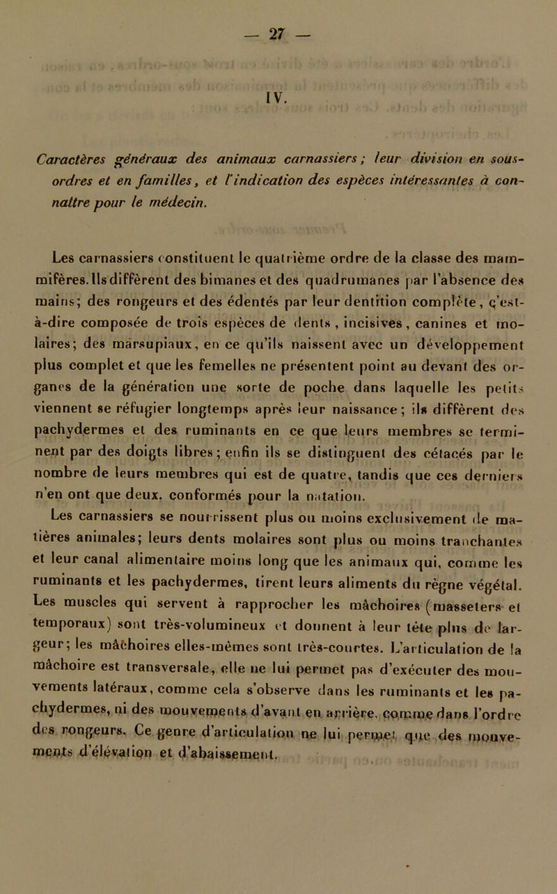 IV. Caractères généraux des animaux carnassiers ; leur division en sous- ordres et en familles, et iindication des espèces intéressantes à con- naître pour le médecin. Les carnassiers constituent le quatrième ordre de la classe des mam- mifères. Ils diffèrent des bimanes et des quadrumanes par l’absence des mains; des rongeurs et des édentés par leur dentition complète, q’est- à-dire composée de trois espèces de dents , incisives, canines et mo- laires; des marsupiaux, en ce qu’ils naissent avec un développement plus complet et que les femelles ne présentent point au devant des or- ganes de la génération une sorte de poche dans laquelle les petits viennent se réfugier longtemps après leur naissance; ils diffèrent dos pachydermes et des ruminants en ce que leurs membres se termi- nent par des doigts libres; enfin ils se distinguent des cétacés par le nombre de leurs membres qui est de quatre, tandis que ces derniers n’en ont que deux, conformés pour la natation. Les carnassiers se nourrissent plus ou moins exclusivement de ma- tières animales; leurs dents molaires sont plus ou moins tranchantes et leur canal alimentaire moins long que les animaux qui, comme les ruminants et les pachydermes, tirent leurs aliments du règne végétal. Les muscles qui servent à rapprocher les mâchoires ( masseters et temporaux) sont très-volumineux et donnent à leur tète plus de lar- geur; les mâchoires elles-mêmes sont très-courtes. L’articulation de la mâchoire est transversale, elle ne lui permet pas d’exécuter des mou- vements latéraux, comme cela s’observe dans les ruminants et les pa- chydermes, ni des mouvements d’avant en arrière, comme dans l’ordre des rongeurs. Ce genre d articulation ne lui permet que des mouve- ments d élévation et d’abaissement.