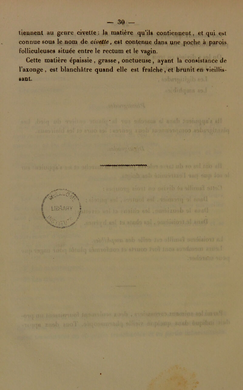 tiennent au genre civette : la matière qu’ils contiennent, et qui est connue sous le nom de civette, est contenue dans une poche à parois folliculeuses située entre le rectum et le vagin. Cette matière épaissie , grasse, onctueuse, ayant la consistance de l’axonge, est blanchâtre quand elle est fraîche, et brunit en vieillis- sant. | ÜBhApY | w V,