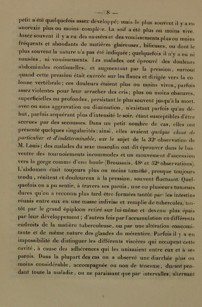 petit a été quelquefois assez développé; mais le plus souvent il y a eu anorexie plus ou moins complète. La soif a été plus ou moins vive. Assez souvent il y a eu des nausées et des vomissements plus ou moins fréquents et abondants de matières glaireuses, bilieuses, ou dont le plus souvent la nature n’a pas été indiquée; quelquefois il n’y a eu ni nausées, ni vomissements. Les malades ont éprouvé des douleurs abdominales continuelles, et augmentant par la pression, surtout quand cette pression était exercée sur les flancs et dirigée vers la co- lonne vertébrale; ces douleurs étaient plus ou moins vives, parfois assez violentes pour leur arracher des cris; plus ou moins obscures, superficielles ou profondes, persistant le plus souvent jusqu’à la mort, avec ou sans aggravation ou diminution, n’existant parfois qu’au dé- but, parfois acquérant plus d’intensité le soir, étant susceptibles d’èti e accrues par des secousses. Dans un petit nombre de cas, elles ont présenté quelques singularités: ainsi, elles avaient quelque chose de particulier et d'indéterminable, sur le sujet de la 32e observation de M. Louis; des malades du sexe masculin ont dit éprouver dans le bas- ventre des tournoiements incommodes et un mouvement d’ascension vers la gorge comme d’une boule (Broussais, 48e et 52e observations). L abdomen était toujours plus ou moins tuméfié, presque toujours tendu, rénilent et douloureux à la pression, souvent fluctuant. Quel- quefois on a pu sentir, à travers ses parois, une ou plusieurs tumeurs du t’es qu on a reconnu plus tard être formées tantôt par les intestins réunis entre eux en une masse indivise et remplie de tubercules, tan- tôt par le grand épiploon retiré sur lui-même et devenu plus épais par leur développement; d’autres fois par l’accumulation en différents endroits de la matière tuberculeuse, ou par une altération concomi- tante et de même nature des glandes du mésentère. Parfois il y a eu impossibilité de distinguer les différents viscères qui occupent celte cavité, à cause des adhérences qui les unissaient entre eux et à ses parois. Dans la plupart des cas on a observé une diarrhée plus ou moins considérable, accompagnée ou non de ténesme, durant pen- dant toute la maladie, ou ne paraissant que par intervalles, alternant