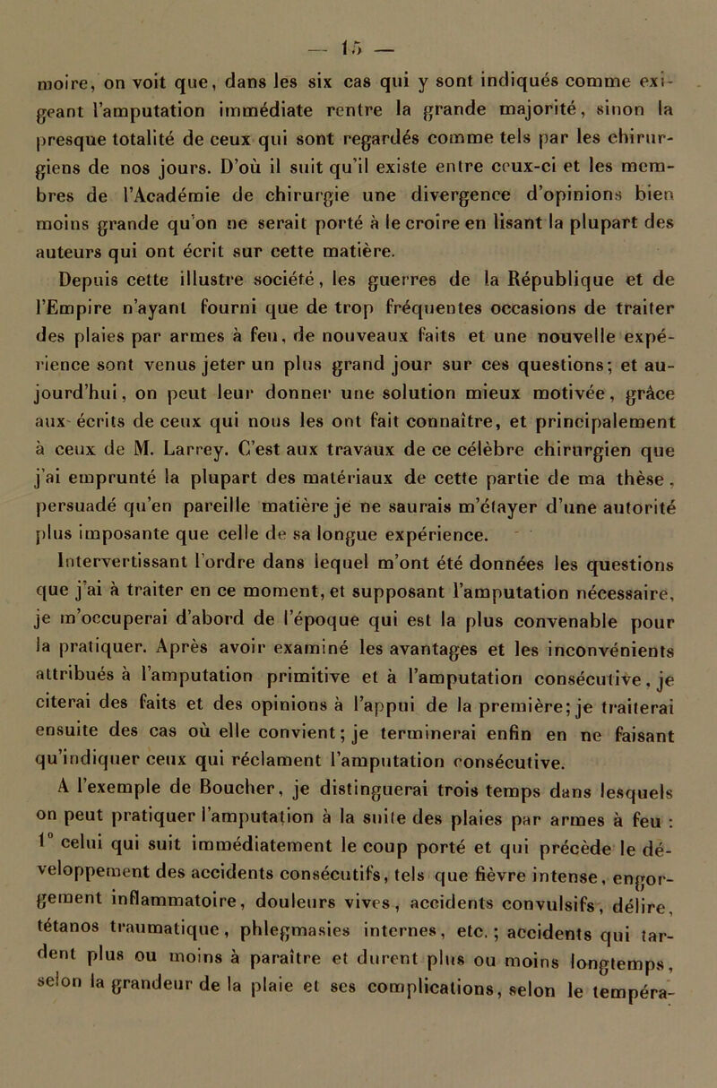 moire, on voit que, dans les six cas qui y sont indiqués comme exi- geant l’amputation immédiate rentre la grande majorité, sinon la presque totalité de ceux qui sont regardés comme tels par les chirur- giens de nos jours. D’où il suit qu’il existe entre ceux-ci et les mem- bres de l’Académie de chirurgie une divergence d’opinions bien moins grande qu on ne serait porté à le croire en lisant la plupart des auteurs qui ont écrit sur cette matière. Depuis cette illustre société, les guerres de la République et de l’Empire n’ayant fourni que de trop fréquentes occasions de traiter des plaies par armes à feu, de nouveaux faits et une nouvelle expé- rience sont venus jeter un plus grand jour sur ces questions; et au- jourd’hui, on peut leur donner une solution mieux motivée, grâce aux écrits de ceux qui nous les ont fait connaître, et principalement à ceux de M. Larrey. C’est aux travaux de ce célèbre chirurgien que j’ai emprunté la plupart des matériaux de cette partie de ma thèse, persuadé qu’en pareille matière je ne saurais m’étayer d’une autorité plus imposante que celle de sa longue expérience. Intervertissant l’ordre dans lequel m’ont été données les questions que j’ai à traiter en ce moment, et supposant l’amputation nécessaire, je m’occuperai d’abord de l’époque qui est la plus convenable pour la pratiquer. Après avoir examiné les avantages et les inconvénients attribués à l’amputation primitive et à l’amputation consécutive, je citerai des faits et des opinions à l’appui de la première; je traiterai ensuite des cas où elle convient; je terminerai enfin en ne faisant qu’indiquer ceux qui réclament l’amputation consécutive. A l’exemple de Boucher, je distinguerai trois temps dans lesquels on peut pratiquer l’amputation à la suile des plaies par armes à feu : I celui qui suit immédiatement le coup porté et qui précède le dé- veloppement des accidents consécutifs, tels que fièvre intense, engor- gement inflammatoire, douleurs vives, accidents convulsifs, délire, tétanos traumatique, phlegmasies internes, etc. ; accidents qui tar- dent plus ou moins à paraître et durent plus ou moins longtemps, selon la grandeur de la plaie et ses complications, selon le tempéra-