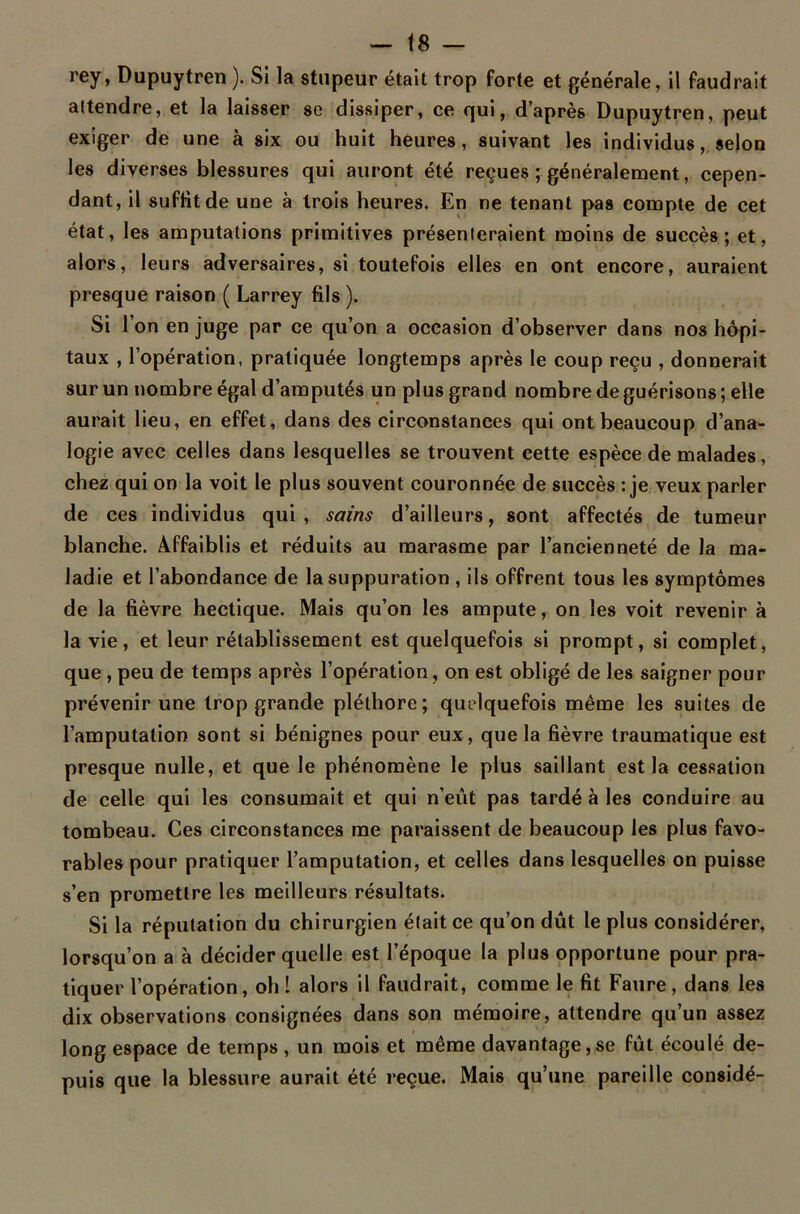 rey, Dupuytren). Si la stupeur était trop forte et générale, il faudrait attendre, et la laisser se dissiper, ce qui, d’après Dupuytren, peut exiger de une à six ou huit heures, suivant les individus, selon les diverses blessures qui auront été reçues ; généralement, cepen- dant, il suffit de une à trois heures. En ne tenant pas compte de cet état, les amputations primitives présenteraient moins de succès; et, alors, leurs adversaires, si toutefois elles en ont encore, auraient presque raison ( Larrey fils ). Si 1 on en juge par ce qu’on a occasion d’observer dans nos hôpi- taux , l’opération, pratiquée longtemps après le coup reçu , donnerait sur un nombre égal d’amputés un plus grand nombre de guérisons ; elle aurait lieu, en effet, dans des circonstances qui ont beaucoup d’ana- logie avec celles dans lesquelles se trouvent cette espèce de malades, chez qui on la voit le plus souvent couronnée de succès : je veux parler de ces individus qui, sains d’ailleurs, sont affectés de tumeur blanche. Affaiblis et réduits au marasme par l’ancienneté de la ma- ladie et l’abondance de la suppuration , ils offrent tous les symptômes de la fièvre hectique. Mais qu’on les ampute, on les voit revenir à la vie, et leur rétablissement est quelquefois si prompt, si complet, que , peu de temps après l’opération, on est obligé de les saigner pour prévenir une trop grande pléthore; quelquefois même les suites de l’amputation sont si bénignes pour eux, que la fièvre traumatique est presque nulle, et que le phénomène le plus saillant est la cessation de celle qui les consumait et qui n’eût pas tardé à les conduire au tombeau. Ces circonstances me paraissent de beaucoup les plus favo- rables pour pratiquer l’amputation, et celles dans lesquelles on puisse s’en promettre les meilleurs résultats. Si la réputation du chirurgien était ce qu’on dût le plus considérer, lorsqu’on a à décider quelle est l’époque la plus opportune pour pra- tiquer l’opération, oh I alors il faudrait, comme le fit Faure, dans les dix observations consignées dans son mémoire, attendre qu’un assez long espace de temps , un mois et même davantage,se fût écoulé de- puis que la blessure aurait été reçue. Mais qu’une pareille considé-