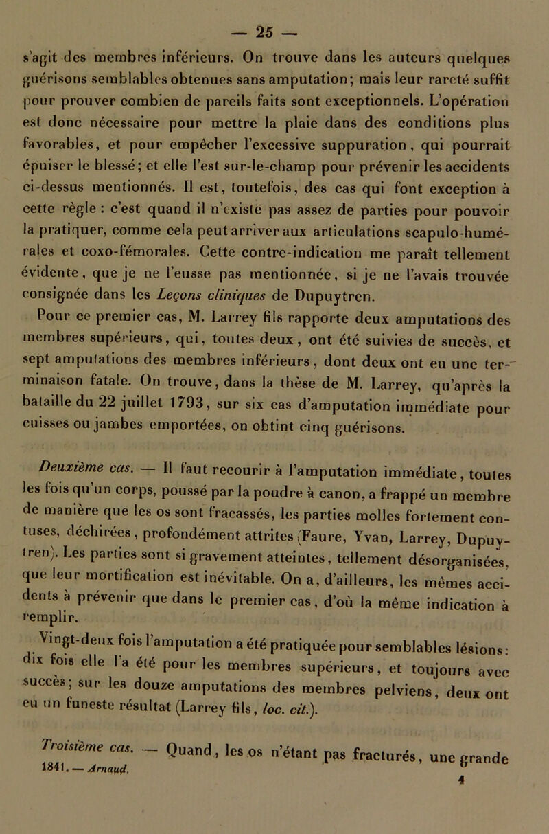 s’agit des membres inférieurs. On trouve dans les auteurs quelques guérisons semblables obtenues sans amputation; mais leur rareté suffit pour prouver combien de pareils faits sont exceptionnels. L’opération est donc nécessaire pour mettre la plaie dans des conditions plus favorables, et pour empêcher l’excessive suppuration, qui pourrait épuiser le blessé; et elle l’est sur-le-champ pour prévenir les accidents ci-dessus mentionnés. Il est, toutefois, des cas qui font exception à cette règle : cest quand il n’existe pas assez de parties pour pouvoir la pratiquer, comme cela peut arriver aux articulations scapulo-humé- rales et coxo-fémorales. Cette contre-indication me paraît tellement évidente, que je ne l’eusse pas mentionnée, si je ne l’avais trouvée consignée dans les Leçons cliniques de Dupuytren. Pour ce premier cas, M. Larrey fils rapporte deux amputations des membres supérieurs, qui, toutes deux, ont été suivies de succès, et sept amputations des membres inférieurs, dont deux ont eu une ter-' minaison fatale. On trouve, dans la thèse de M. Larrey, qu’après la baladle du 22 juillet 1793, sur six cas d’amputation immédiate pour cuisses ou jambes emportées, on obtint cinq guérisons. Deuxième cas. — Il faut recourir à l’amputation immédiate, toutes les fois qu’un corps, poussé par la poudre à canon, a frappé un membre de manière que les os sont fracassés, les parties molles fortement eon- tuses, déchirées , profondément attrites (Faure, Yvan, Larrey, Dupuy- tren). Les parties sont si gravement atteintes, tellement désorganisées, que leur mortification est inévitable. On a, d’ailleurs, les mêmes acci- dents à prévenir que dans le premier cas, d’où la même indication à remplir. Vingt-deux fois l’amputation a été pratiquée pour semblables lésions: IX ^°18 e**e 'a P°llr Ies membres supérieurs, et toujours avec succèo, sur les douze amputations des membres pelviens, deux ont eu un funeste résultat (Larrey fils, loc. cit.). oisième cas. Quand, les os n étant pas fracturés, une grande 1841. — Arnaud. ‘ Ü