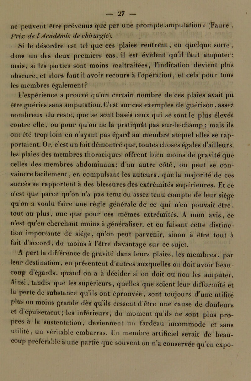 ne peuvent être prévenus que par une prompte amputation » (Faure , Prix de ï Académie de chirurgie). Si le désordre est tel que ces plaies rentrent, en quelque sorte , dans un des deux premiers cas, il est évident qu’il faut amputer; mais, si les parties sont moins maltraitées, l’indication devient plus obscure, et alors faut-il avoir recours à l’opération, et cela pour toits les membres également? L’expérience a prouvé qu’un certain nombre de ces plaies avait pu être guéries sans amputation. C’est sur ces exemples de guérison, assez nombreux du reste, que se sont basés ceux qui se sont le plus élevés contre elle, ou pour qu’on ne la pratiquât pas sur-le-champ; mais ils ont été trop loin en n’ayant pas égard au membre auquel elles se rap- portaient. Or, c’est un fait démontré que, toutes choses égales d’ailleurs, les plaies des membres thoraciques offrent bien moins de gravité que celles des membres abdominaux; d’un autre côté, on peut se con- vaincre facilement, en compulsant les auteurs, que la majorité de ces succès se rapportent à des blessures des extrémités supérieures. Et ce n’est que parce qu’on n’a pas tenu ou assez tenu compte de leur siège qu’on a voulu faire une règle générale de ce qui n’en pouvait être, tout au plus, une que pour ces memes extrémités. A mon avis, ce n’est qu’en cherchant moins à généraliser, et en faisant cette distinc- tion importante de siège, qu’on peut parvenir, sinon à être tout à fait d accord , du moins à l’étre davantage sur ce sujet. A part la différence de gravité dans leurs plaies, les membres, par ieur destination , en présentent d’autres auxquelles on doit avoir beau- coup d égards, quand on a à décider si on doit ou non les amputer. Ainsi, tandis que les supérieurs, quelles que soient leur difformité et la perte de substance qu’ils ont éprouvée, sont toujours d’une utilité plus ou moins grande dès qu’ils cessent d’être une cause de douleurs et dépuisement; les inférieurs, du moment qu’ils ne sont plus pro- pres à la sustentation, deviennent un fardeau incommode et sans utilité, un véritable embarras. Un membre artificiel serait de beau- coup préférable à une partie que souvent on n’a conservée qu’en expo-