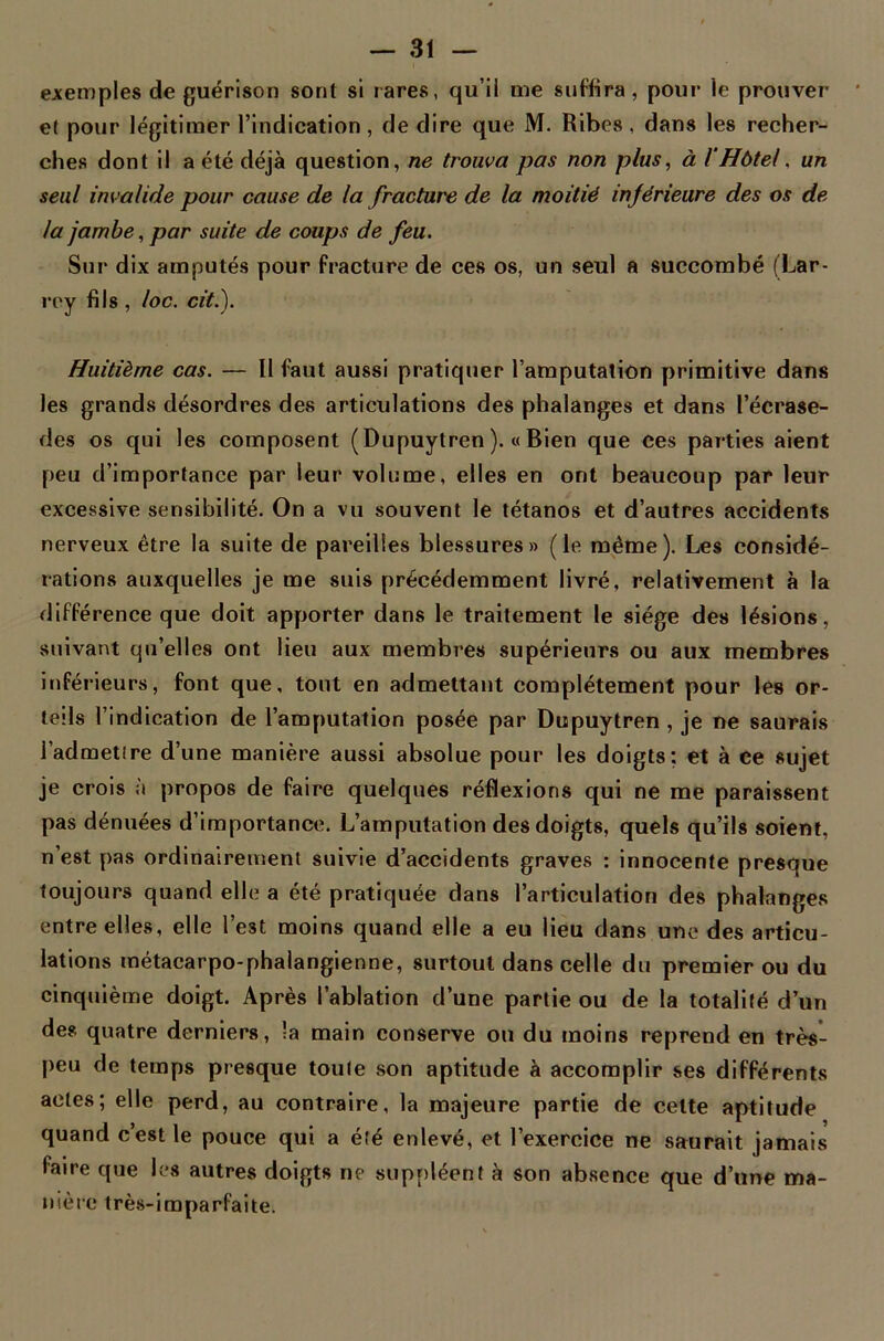 exemples de guérison sont si rares, qu’il me suffira, pour le prouver et pour légitimer l’indication, de dire que M. Ribes, dans les recher- ches dont il a été déjà question, ne trouva pas non plus, à /'Hôtel, un seul invalide pour cause de la fracture de la moitié inférieure des os de la jambe, par suite de coups de feu. Sur dix amputés pour fracture de ces os, un seul a succombé (Lar- rey fils, loc. cit.). Huitième cas. — Il faut aussi pratiquer l’amputation primitive dans les grands désordres des articulations des phalanges et dans l’écrase- des os qui les composent (Dupuytren ). « Bien que ces parties aient peu d’importance par leur volume, elles en ont beaucoup par leur excessive sensibilité. On a vu souvent le tétanos et d’autres accidents nerveux être la suite de pareilles blessures» (le même). Les considé- rations auxquelles je me suis précédemment livré, relativement à la différence que doit apporter dans le traitement le siège des lésions, suivant qu’elles ont lieu aux membres supérieurs ou aux membres inférieurs, font que, tout en admettant complètement pour les or- teils l’indication de l’amputation posée par Dupuytren, je ne saurais l’admetire d’une manière aussi absolue pour les doigts: et à ce sujet je crois à propos de faire quelques réflexions qui ne me paraissent pas dénuées d’importance. L’amputation des doigts, quels qu’ils soient, n’est pas ordinairement suivie d’accidents graves : innocente presque toujours quand elle a été pratiquée dans l’articulation des phalanges entre elles, elle l’est moins quand elle a eu lieu dans une des articu- lations métacarpo-phalangienne, surtout dans celle du premier ou du cinquième doigt. Après l’ablation d’une partie ou de la totalité d’un des quatre derniers, la main conserve ou du moins reprend en très- peu de temps presque toute son aptitude à accomplir ses différents actes; elle perd, au contraire, la majeure partie de cette aptitude quand c’est le pouce qui a été enlevé, et l’exercice ne saurait jamais faire que les autres doigts ne suppléent à son absence que d’une ma- nière très-imparfaite.