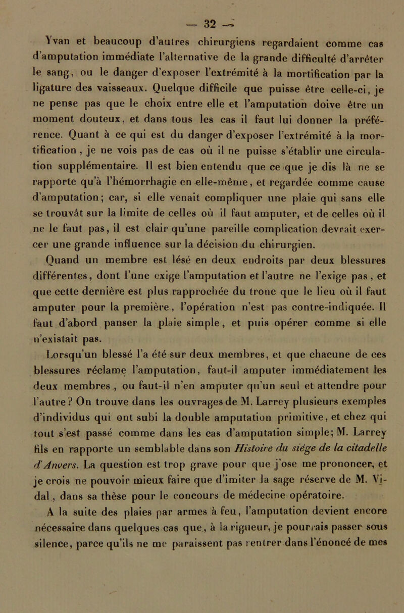 Yvan et beaucoup d’autres chirurgiens regardaient comme cas d’amputation immédiate l’alternative de la grande difficulté d’arrêter le sang, ou le danger d’exposer l’extrémité à la mortification par la ligature des vaisseaux. Quelque difficile que puisse être celle-ci, je ne pense pas que le choix entre elle et l’amputation doive être un moment douteux, et dans tous les cas il faut lui donner la préfé- rence. Quant à ce qui est du danger d’exposer l’extrémité à la mor- tification , je ne vois pas de cas où il ne puisse s’établir une circula- tion supplémentaire. 11 est bien entendu que ce que je dis là ne se rapporte qu’à l’hémorrhagie en elle-même, et regardée comme cause d’amputation; car, si elle venait compliquer une plaie qui sans elle se trouvât sur la limite de celles où il faut amputer, et de celles où il ne le faut pas, il est clair qu’une pareille complication devrait exer- cer une grande influence sur la décision du chirurgien. Quand un membre est lésé en deux endroits par deux blessures différentes, dont l’une exige l’amputation et l’autre ne l’exige pas , et que cette dernière est plus rapprochée du tronc que le lieu où il faut amputer pour la première, l’opération n’est pas contre-indiquée. Il faut d’abord panser la plaie simple, et puis opérer comme si elle n’existait pas. Lorsqu’un blessé l’a été sur deux membres, et que chacune de ces blessures réclame l’amputation, faut-il amputer immédiatement les deux membres , ou faut-il n’en amputer qu’un seul et attendre pour l’autre ? On trouve dans les ouvrages de M. Larrey plusieurs exemples d’individus qui ont subi la double amputation primitive, et chez qui tout s’est passé comme dans les cas d’amputation simple; M. Larrey fils en rapporte un semblable dans son Histoire du siège de la citadelle d'Anvers. La question est trop grave pour que j’ose me prononcer, et je crois ne pouvoir mieux faire que d’imiter la sage réserve de M. Vi- dal , dans sa thèse pour le concours de médecine opératoire. A la suite des plaies par armes à feu, l’amputation devient encore nécessaire dans quelques cas que, à la rigueur, je pourrais passer sous silence, parce qu’ils ne me paraissent pas rentrer dans l’énoncé de mes