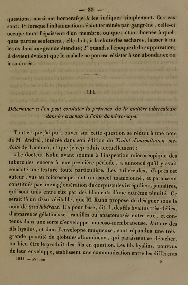 questions, aussi me bornerai-je à les indiquer simplement. Ces cas sont: 1° lorsque l’inflammation s’étant terminée par gangrène , celle-ci occupe toute l’épaisseur d’un membre, ou que, étant bornée à quel- ques parties seulement, elle doit, à la chute des eschares , laisser à nu les os dans une grande étendue; 2° quand, à l’époque de la suppuration, il devient évident que le malade ne pourra résister à son abondance ou à sa durée. III. , Déterminer si l'on peut constater la présence de la matière tuberculeuse dans les crachats à laide du microscope. Tout ce que j’ai pu trouver sur cette question se réduit à une note de M. Andral, insérée dans son édition du Traité d’auscultation mé- diate de Laennec, et que je reproduis textuellement : «Le docteur Kuhn ayant soumis à l’inspection microscopique des tubercules encore à leur première période, a annoncé qu’il y avait constaté une texture toute particulière. Les tubercules, d’après cet auteur, vus au microscope, ont un aspect mamelonné, et paraissent constitués par une agglomération de corpuscules irréguliers, jaunâtres, qui sont unis entre eux par des filaments d’une extrême ténuité. Ce serait là un tissu véritable, que M. Kuhn propose de désigner sous le nom de tissu tubéreux. Il a pour base, dit-il, des fils hyalins très-déliés, d’apparence gélatineuse, ramifiés ou anastomosés entre eux, et con- tenus dans une sorte d’enveloppe mucoso-membraneuse. Autour des fils hyalins, et dans l’enveloppe muqueuse, sont répandus une très- grande quantité de globules albumineux , qui paraissent se détacher, ou bien être le produit des fils en question. Les fils hyalins, pourvus de leur enveloppe, établissent une communication entre les différents 1841. — Arnaud. 5