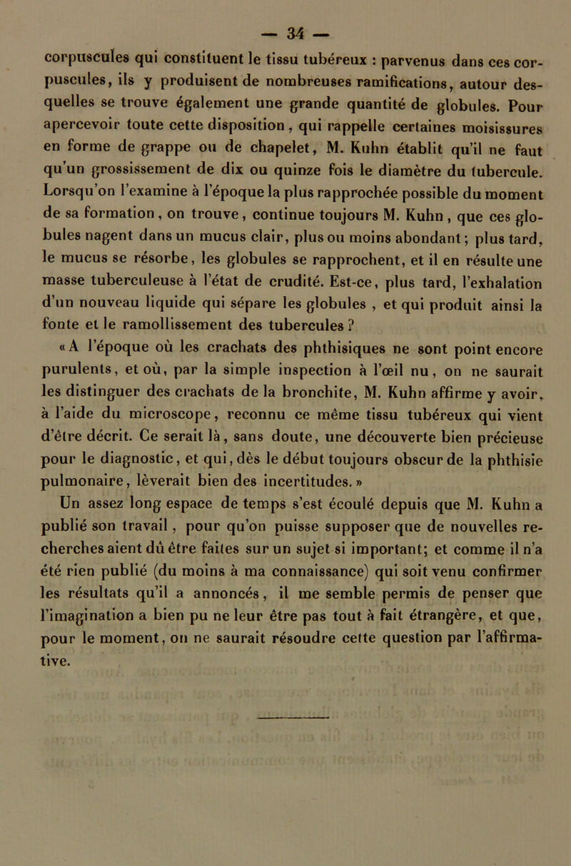 corpuscules qui constituent le tissu tubéreux : parvenus dans ces cor- puscules, ils y produisent de nombreuses ramifications, autour des- quelles se trouve également une grande quantité de globules. Pour apercevoir toute cette disposition, qui rappelle certaines moisissures en forme de grappe ou de chapelet, M. Kuhn établit qu’il ne faut qu’un grossissement de dix ou quinze fois le diamètre du tubercule. Lorsqu’on l’examine à l’époque la plus rapprochée possible du moment de sa formation , on trouve, continue toujours M. Kuhn , que ces glo- bules nagent dans un mucus clair, plus ou moins abondant ; plus tard, le mucus se résorbe, les globules se rapprochent, et il en résulte une masse tuberculeuse à l’état de crudité. Est-ce, plus tard, l’exhalation d’un nouveau liquide qui sépare les globules , et qui produit ainsi la fonte et le ramollissement des tubercules? «A l’époque où les crachats des phthisiques ne sont point encore purulents, et où, par la simple inspection à l’œil nu, on ne saurait les distinguer des crachats de la bronchite, M. Kuhn affirme y avoir, à l’aide du microscope, reconnu ce même tissu tubéreux qui vient d’être décrit. Ce serait là, sans doute, une découverte bien précieuse pour le diagnostic, et qui, dès le début toujours obscur de la phthisie pulmonaire, lèverait bien des incertitudes.» Un assez long espace de temps s’est écoulé depuis que M. Kuhn a publié son travail, pour qu’on puisse supposer que de nouvelles re- cherches aient dû être faites sur un sujet si important; et comme il n’a été rien publié (du moins à ma connaissance) qui soit venu confirmer les résultats qu’il a annoncés, il me semble permis de penser que l’imagination a bien pu ne leur être pas tout à fait étrangère, et que, pour le moment, on ne saurait résoudre cette question par l’affirma- tive.