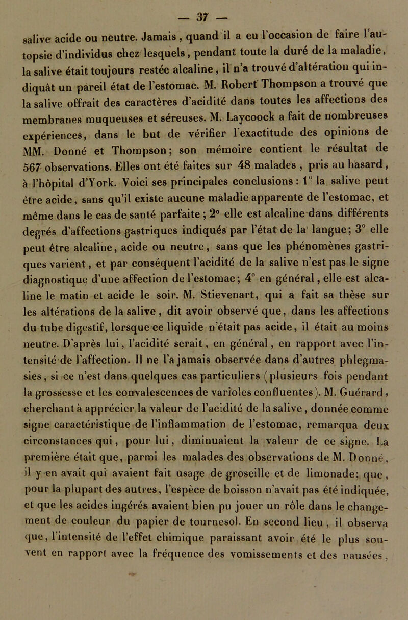 salive acide ou neutre. Jamais , quand il a eu l’occasion de faire 1 au- topsie d’individus chez lesquels, pendant toute la duré de la maladie, la salive était toujours restée alcaline , il n’a trouvé d’altération qui in - diquât un pareil état de l’estomac. M. Robert Thompson a trouvé que la salive offrait des caractères d’acidité dans toutes les affections des membranes muqueuses et séreuses. M. Laycoock a fait de nombreuses expériences, dans le but de vérifier l'exactitude des opinions de MM. Donné et Thompson; son mémoire contient le résultat de 567 observations. Elles ont été faites sur 48 malades , pris au hasard , à l’hôpital d’York. Voici ses principales conclusions: lü la salive peut être acide, sans qu’il existe aucune maladie apparente de l’estomac, et même dans le cas de santé parfaite ; 2° elle est alcaline dans différents degrés d’affections gastriques indiqués par l’état de la langue; 3° elle peut être alcaline, acide ou neutre, sans que les phénomènes gastri- ques varient, et par conséquent l’acidité de la salive n’est pas le signe diagnostiqua d’une affection de l’estomac; 4° en général, elle est alca- line le matin et acide le soir. M. Stievenart, qui a fait sa thèse sur les altérations de la salive , dit avoir observé que, dans les affections du tube digestif, lorsque ce liquide n’était pas acide, il était au moins neutre. D’après lui, l’acidité serait, en général, en rapport avec l’in- tensité de l’affection. 11 ne l’a jamais observée dans d’autres phlegma- sies, si ce n’est dans quelques cas particuliers (plusieurs fois pendant la grossesse et les convalescences de varioles confluentes). M. Guérard, cherchant à apprécier la valeur de l’acidité de la salive, donnée comme signe caractéristique de l’inflammation de l’estomac, remarqua deux circonstances qui, pour lui, diminuaient la valeur de ce signe. La première était que, parmi les malades des observations de M. Donné, il y en avait qui avaient fait usage de groseille et de limonade; que, pour la plupart des autres, l’espèce de boisson n’avait pas été indiquée, et que les acides ingérés avaient bien pu jouer un rôle dans le change- ment de couleur du papier de tournesol. En second lieu , il observa que, l’intensité de l’effet chimique paraissant avoir été le plus sou- vent en rapport avec la fréquence des vomissements et des nausées ,