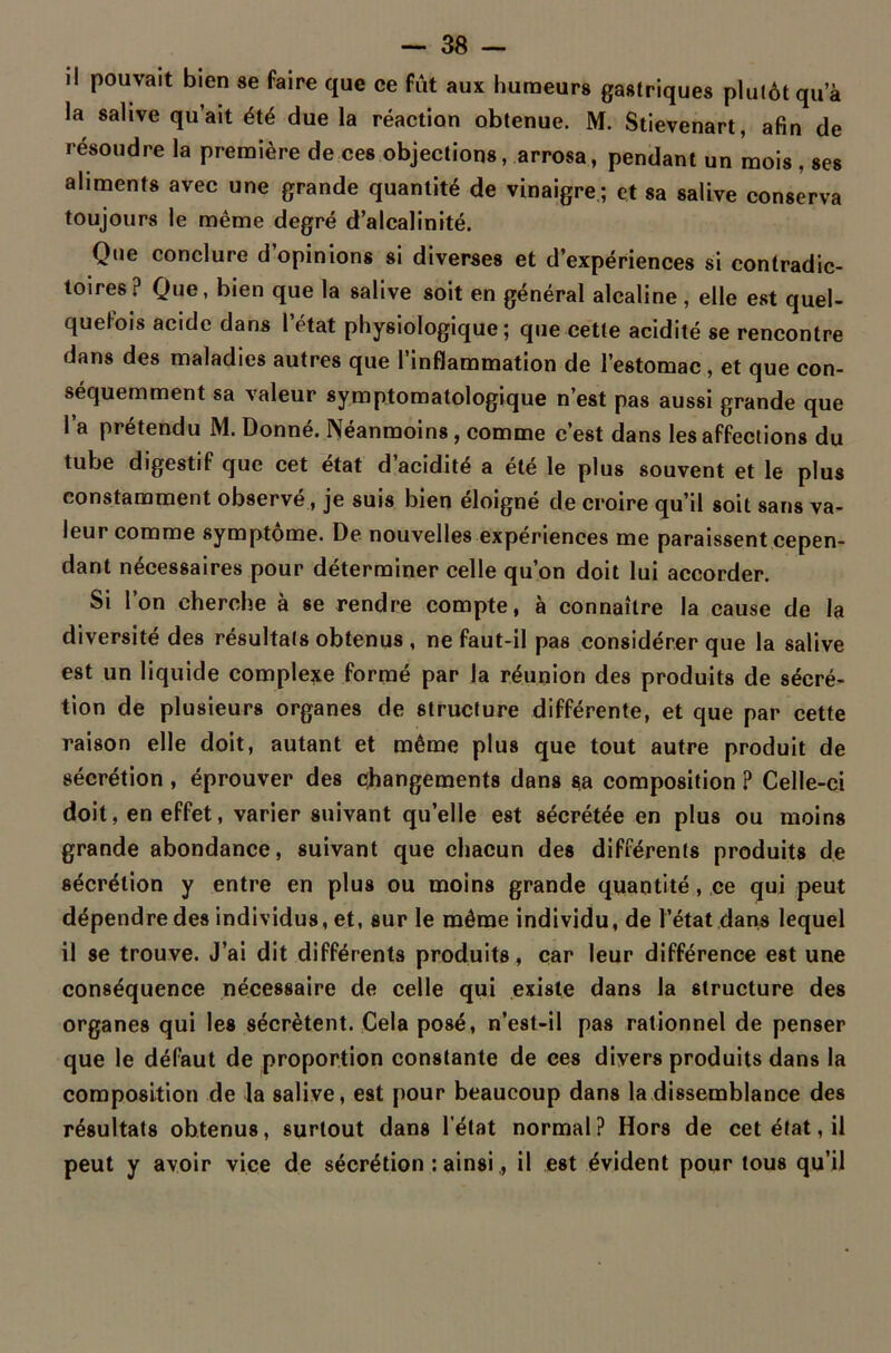 il pouvait bien se faire que ce fut aux humeurs gastriques plutôt qu’à la salive qu’ait été due la réaction obtenue. M. Stievenart, afin de résoudre la première de ces objections, arrosa, pendant un mois , ses aliments avec une grande quantité de vinaigre ; et sa salive conserva toujours le même degré d’alcalinité. Que conclure d’opinions si diverses et d’expériences si contradic- toires? Que, bien que la salive soit en général alcaline , elle est quel- quefois acide dans l’état physiologique; que cette acidité se rencontre dans des maladies autres que l’inflammation de l’estomac , et que con- séquemment sa valeur symptomatologique n’est pas aussi grande que l a prétendu M. Donné. Néanmoins, comme c’est dans les affections du tube digestif que cet état d’acidité a été le plus souvent et le plus constamment observé, je suis bien éloigné de croire qu’il soit sans va- leur comme symptôme. De nouvelles expériences me paraissent cepen- dant nécessaires pour déterminer celle qu’on doit lui accorder. Si l’on cherche à se rendre compte, à connaître la cause de la diversité des résultats obtenus , ne faut-il pas considérer que la salive est un liquide complexe formé par la réunion des produits de sécré- tion de plusieurs organes de structure différente, et que par cette raison elle doit, autant et même plus que tout autre produit de sécrétion , éprouver des changements dans sa composition ? Celle-ci doit, en effet, varier suivant quelle est sécrétée en plus ou moins grande abondance, suivant que chacun des différents produits de sécrétion y entre en plus ou moins grande quantité, ce qui peut dépendre des individus, et, sur le même individu, de l’état dans lequel il se trouve. J’ai dit différents produits, car leur différence est une conséquence nécessaire de celle qui existe dans la structure des organes qui les sécrètent. Cela posé, n’est-il pas rationnel de penser que le défaut de proportion constante de ces divers produits dans la composition de la salive, est pour beaucoup dans la dissemblance des résultats obtenus, surtout dans l’état normal? Hors de cet état, il peut y avoir vice de sécrétion : ainsi ., il est évident pour tous qu’il