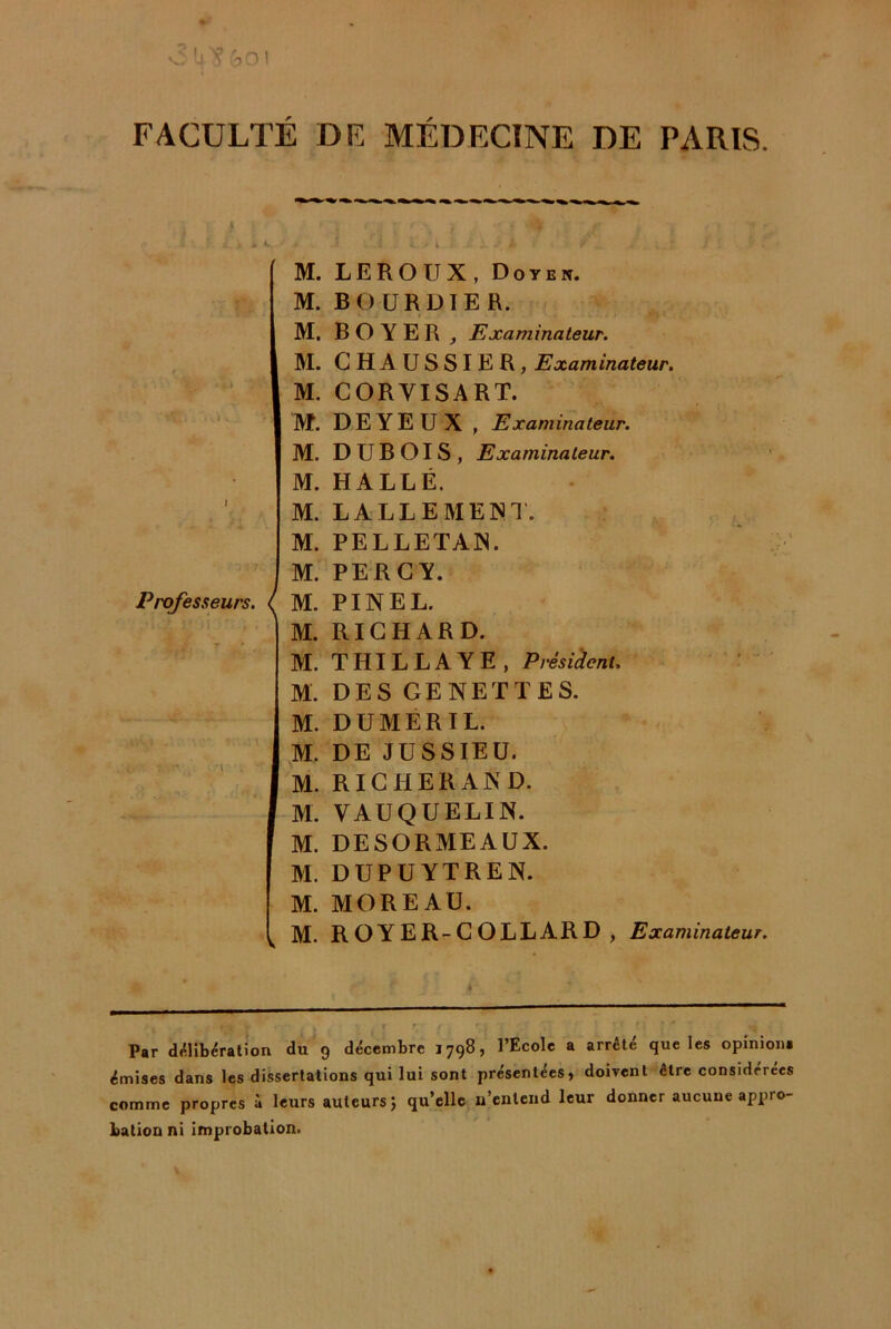 FACULTÉ DF MÉDECINE DE PARIS. 5. Professeurs, l \ M. M. M. M. M. 'M. M. M. M. M. M. M. M. M. M. M. M. M. M. M. M. M. M. LEROUX, Doyen. BOÜRDIER. BOYER , Examinateur. CHAUSSIER, Examinateur. GORVISART. DEYEÜX , Examinateur. DUBOIS, Examinateur. HALLE. LALLEMEINI. PELLETAIS. PE R G Y. PINEL. RIGHARD. THILLAYE, Présiàenu DES GENETTES. DUMERIL. DE JUSSIEU. RIGHERAND. VAUQUELIN. DESORMEAUX. DUPU YTREN. MOREAU. ROYER-GOLLARD , Examinateur. ,r- - - -I !..■■■ ' • ■ I. ■■.■■■■■■■ ■■ T r ■ . Par d^lib^ratîon du 9 décembre 1798, l’Ecole a arrête que les opînioiii émises dans les dissertations qui lui sont présentées, doivent être considérées comme propres à leurs auteurs J qu’elle n’entend leur donner aucune appro- bation ni Improbation.