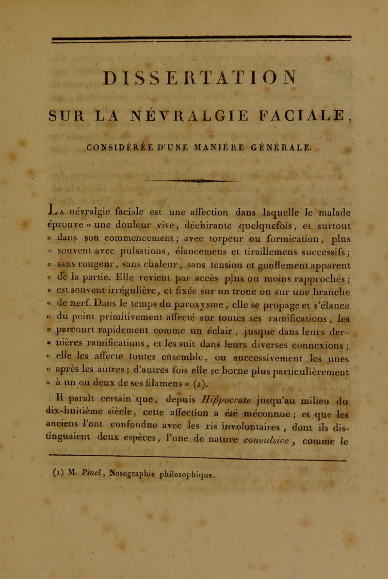 SUR LA NÉVRALGIE FACIALE, CONSIDÉRÉE D’ÜNÉ MANIÈRE GÉNÉRALE. ïuK névralgie faciale est une affection dans laquelle le malade éprouve te une douleur vive, déchirante quelquefois, et surtout « dans son commencement ; avec torpeur ou formication, plus « souvent avec pulsations, élancemens et liraillemens successifs; « sans rougeur, sans chaleur, sans tension e.t gonflement apparent <t dh la partie. Elle revient par accès plus,ou moins rapprochés; « est souvent iiTCguliere, et fixée sur un tronc ou sur une hranche «t de nerf. Dans le temps du paroxj’sme , elle se propage et s’élance « du point primitivement affecté sur toutes ses ramifications, les « parcourt rapidement comme un éclair , jusque dans leurs der- * nieres ramifications , et les suit dans leurs diverses connexions ; « elle les affecte toutes ensemble, ou successivement les .unes « api'es les autres ; d autres fois elle se borne plus particulièrement « à unqu deux de ses filamens » (jl). Il parait certain que, depuis Hippocrat/e jusqu’au milieu du dix-huitième siècle, cette affection a été méconnue; ©t que les anciens lont confondue avec les ris involontaires, dont ils dis- tinguaient deux especes, l’une de nature convulsive ^ comme le