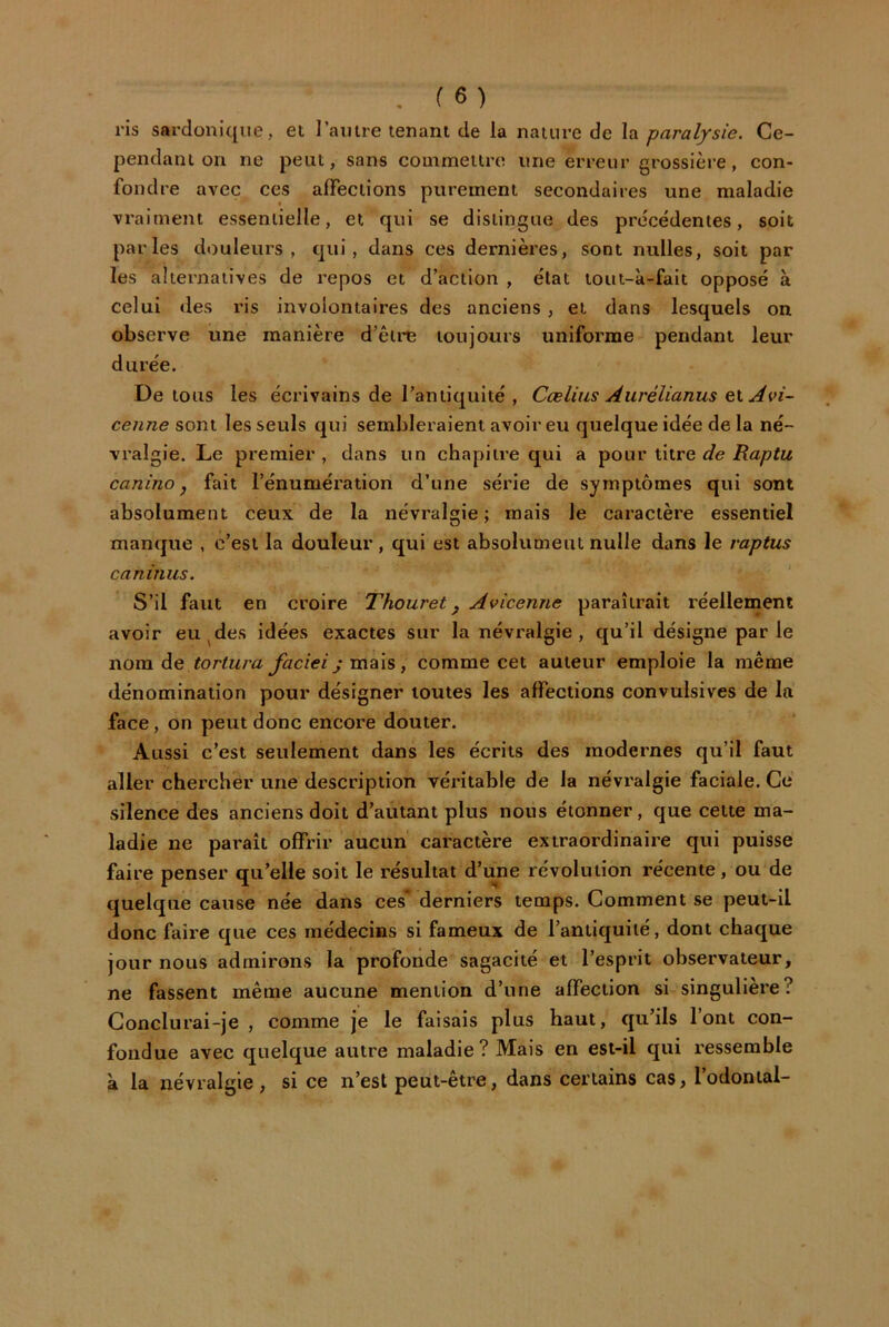 ris sardonique, et laiiire tenant de la nature de la paralysie. Ce- pendant on ne peut, sans couimetire une erreur grossière, con- fondre avec ces affections purement secondaires une maladie vraiment essentielle, et qui se distingue des précédentes, soit parles douleurs, qui, dans ces dernières, sont milles, soit par les alternatives de repos et d’action , état tout-à-fait opposé à celui des ris involontaires des anciens, et dans lesquels on observe une manière d’être toujours uniforme pendant leur durée. De tous les écrivains de l’antiquité , Cœlias Aurélianus ei Avi- cenne sont les seuls qui sembleraient avoir eu quelque idée de la né- vralgie. Le premier , dans un chapitre qui a pour titre de Raptu canino J fait l’énumération d’une série de symptômes qui sont absolument ceux de la névralgie; mais le caractère essentiel manque , c’est la douleur, qui est absolumeut nulle dans le raptus caninus. S’il faut en croire Thouret ^ Avicenne paraîtrait réellement avoir eu^des idées exactes sur la névralgie , qu’il désigne par le nom de mais, comme cet auteur emploie la même dénomination pour désigner toutes les affections convulsives de la face, on peut donc encore douter. Aussi c’est seulement dans les écrits des modernes qu’il faut aller chercher une description véritable de la névralgie faciale. Ce silence des anciens doit d’autant plus nous étonner, que cette ma- ladie ne paraît offrir aucun caractère extraordinaire qui puisse faire penser qu’elle soit le résultat d’une révolution récente, ou de quelque cause née dans ces derniers temps. Comment se peut-il donc faire que ces médecins si fameux de l’antiquité, dont chaque jour nous admirons la profonde sagacité et l’esprit observateur, ne fassent même aucune mention d’une affection si singulière? Conclurai-je , comme je le faisais plus haut, qu’ils l’ont con- fondue avec quelque autre maladie? Mais en est-il qui ressemble à la névralgie , si ce n’est peut-être, dans certains cas, l’odonial-