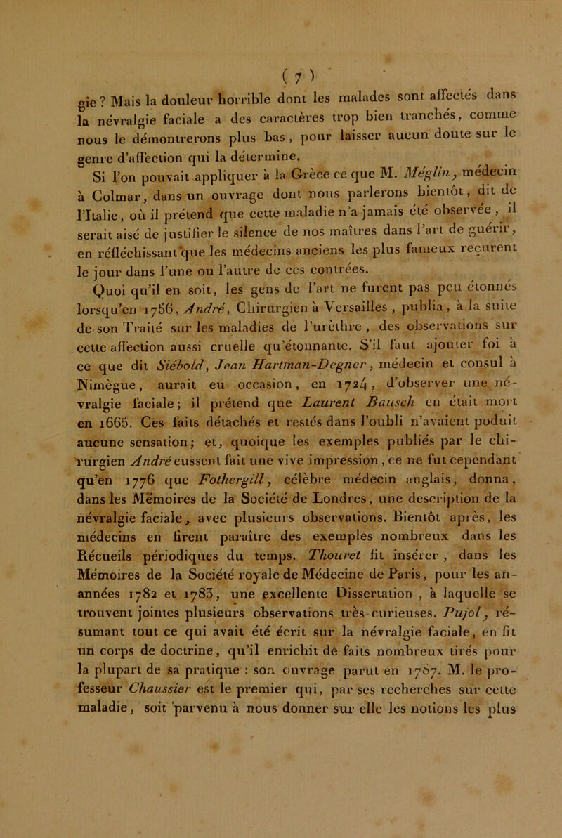 (7> gie ? Mais la douleur horrible dont les malades sont afFeciés dans la ne'vralgie faciale a des caractères trop bien irancbe's, comme nous le démontrerons plus bas , pour laisser aucun doute sur le genre d’affection qui la détermine. Si l’on pouvait appliquer à la Grèce ce que M. Méglin, médecin a Colmar, dans un ouvrage dont nous parlerons bientôt, dit de riialie, où il prétend que cette maladie n’a jamais été observée, il serait aisé de justifier le silence de nos maures dans I art de gueiii, en réfléchissant‘que les médecins anciens les plus fameux reçurent le jour dans l’une ou l’autre de ces contrées. Quoi qu’il en soit, les gens de l’art ne furent pas peu étonnés lorsqu’on 1766, Andréa Chirurgien a Versailles , publia, à la suite de son Traité sur les maladies de l’ureihre , des observations sur cette affection aussi cruelle qu’étonnante. S’il faut ajouter foi a ce que dit Siéhold, Jean Hartman-Degner y médecin et consul à Nimègue, aurait eu occasion, en 1724, d’observer une né- vralgie faciale; il prétend que Laurent Bausch en était mort en 1666. Ces faits détachés et restés dans l’oubli n’avaient poduit aucune sensation; et, quoique les exemples publiés par le clii- ’rurgien yifWréeussent fait une vive impression, ce ne fut cependant qu’en 1776 que FothergiLl, célèbre médecin anglais, donna, dans les Mémoires de la Société de Londres, une description de la névralgie faciale J avec plusieurs observations. Bientôt après, les médecins en firent paraître des exemples nombreux dans les Récueils périodiques du temps. Thouret fit insérer , dans les Mémoires de la Société royale de Médecine de Paris, pour les an- années 1782 et 1783, une excellente Dissertation , à laquelle se trouvent jointes plusieurs observations très curieuses. Pujolj ré- sumant tout ce qui avait été écrit sur la névralgie faciale, en fit un corps de doctrine, qu’il enrichit de faits nombreux tirés pour la plupart de sa pratique : son ouvrage parut en 17S7. M. le pro- fesseur Chaussier est le premier qui, par ses recherches sur celte maladie, soit 'parvenu à nous donner sur elle les notions les plus
