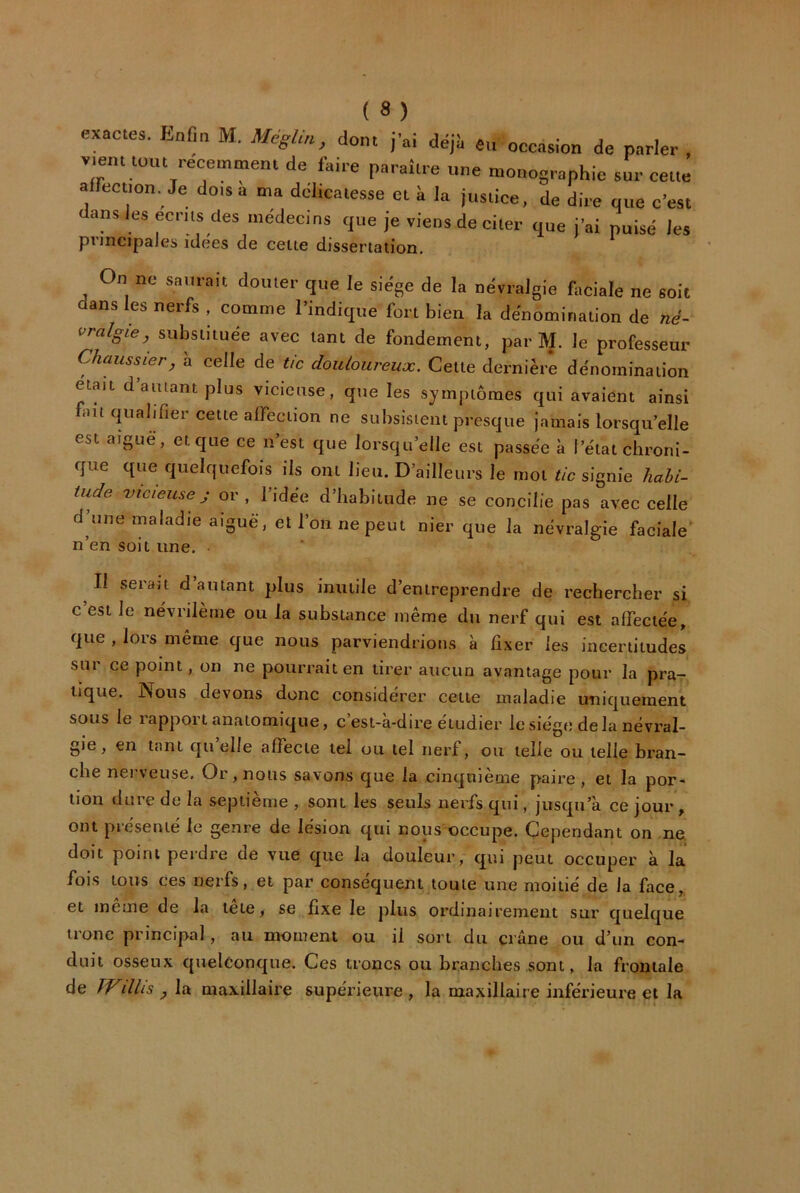 exactes. Enfin M. MégUn, dont j'ai déjii eu occasion de parler , v.ent tout recemntent de faire paraître une monographie sur cette affection. Je dois a ma délicatesse et à la justice, de dire que c’est dans les ecnis des médecins que je viens de citer que j’ai puisé les principales idées de cette dissertation. On ne saurait douter que le siège de la névralgie faciale ne soit dans les nerfs , comme l’indique fort bien la dénomination de né- vralgie, substituée avec tant de fondement, par M. le professeur Chaussier, à celle de tic douloureux. Cette dernière dénomination était d’autant plus vicieuse, que les symptômes qui avaient ainsi fait qualifier cette alFection ne subsistent presque jamais lorsqu’elle est aiguë, et que ce n’est que lorsqu’elle est passée à l’état chroni- que que quelquefois ils ont lieu. D’ailleurs le mol tic signie habi- tude vicieuse J or, l’idée d’habitude ne se concilie pas avec celle d’une maladie aiguë, et l’on ne peut nier que la névralgie faciale* n’en soit une. • Il serait d autant plus inutile d’entreprendre de rechercher si c est le névrilème ou la substance même du nerf qui est affectée, que , lors même que nous parviendrions à fixer les incertitudes sur ce point, on ne pourrait en tirer aucun avantage pour la prar tique. Nous devons donc considérer cette maladie imiquement sous le rapport anatomique, c’est-à-dire étudier le siège delà névral- gie , en tant qti elle affecte tel ou tel nerf, ou telle ou telle bran- che nei\euse. Or, nous savons que la cinquième paire, et la por- tion dure de la septième , sont les seuls nerfs qui, jusqu’à ce jour , ont présenté le genre de lésion qui nous occupe. Cependant on ne. doit point perdre de vue que la douleur, qui peut occuper à la fois tous ces nerfs, et par conséquent toute une moitié de la face,, et meme de la tete, se fixe le plus ordinairement sur quelque tronc principal, au moment ou il sort du crâne ou d’un con- duit osseux quelconque. Ces troncs ou branches sont, la frontale de Willis , la maxillaire supérieure , la maxillaire inférieure et la