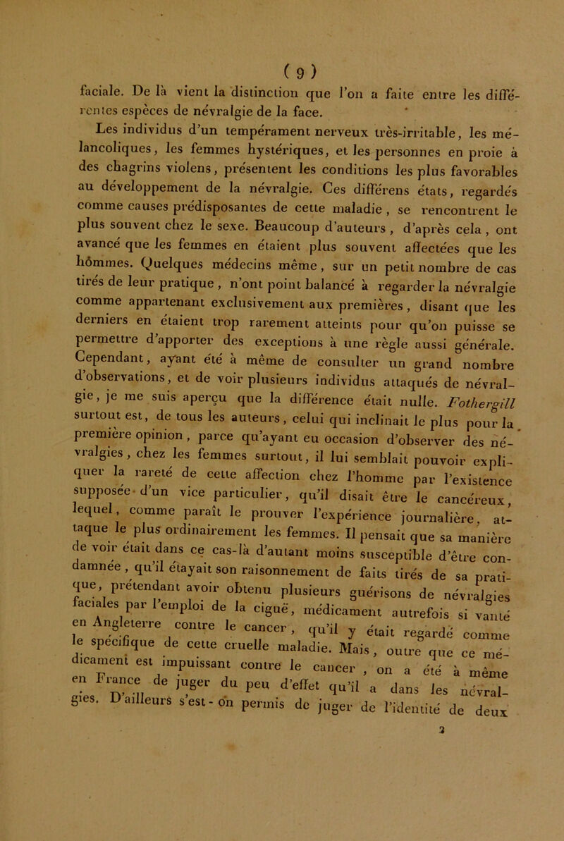 faciale. De là vient la disiinciiori que l’on a faite entre les dilTe- rcmes espèces de névralgie de la face. Les individus d’un tempérament nerveux très-irritable, les mé- lancoliques, les femmes hystériques, et les personnes en proie à des chagrins vioiens, présentent les conditions les plus favorables au développement de la névralgie. Ces differens états, regardés comme causes prédisposantes de cette maladie , se rencontrent le plus souvent chez le sexe. Beaucoup d’auteurs , d’après cela , ont avancé que les femmes en étaient plus souvent affectées que les hommes. Quelques médecins même , sur un petit nombre de cas tirés de leur pratique , n’ont point balancé à regarder la névralgie comme appartenant exclusivement aux premières, disant que les derniers en étaient trop rarement atteints pour qu’on puisse se permettre d apporter des exceptions à une règle aussi générale. Cependant, ay'ant été a meme de consulter un grand nombre d’observations, et de voir plusieurs individus attaqués de névral- gie, je me suis aperçu que la différence était nulle. Fothergill surtout est, de tous les auteurs, celui qui inclinait le plus pour la première opinion , parce qu’ayant eu occasion d’observer des né- * vralgies, chez les femmes surtout, il lui semblait pouvoir expli- quer la rareté de celle affection chez l’homme par l’existence supposée, d’un vice particulier, qu’il disait être le cancéreux lequel comme paraît le prouver l’expérience journalière, at- taque le plus oïdinairemem les femmes. Il pensait que sa manièie de voir élan dans ce cas-là d’amant moins susceptible d’être con- damnée, qu’il étayait son raisonnement de faits tirés de sa prali que prétendant avoir obtenu plusieurs guérisons de névralgies faciales par 1 emploi de la ciguë, médicament autrefois si vanté en ngleierre coiilre le cancer, qu’il y était regardé comme le spécifique de cette cruelle maladie. Mais, outre que ce mé- dicament est impuissant contre le cancer , on a é!é k même en rrance de juger du peu d’effet qu’il a dans les névral- gies. D ailleurs s est-on permis de juger de l’identité de deux 2