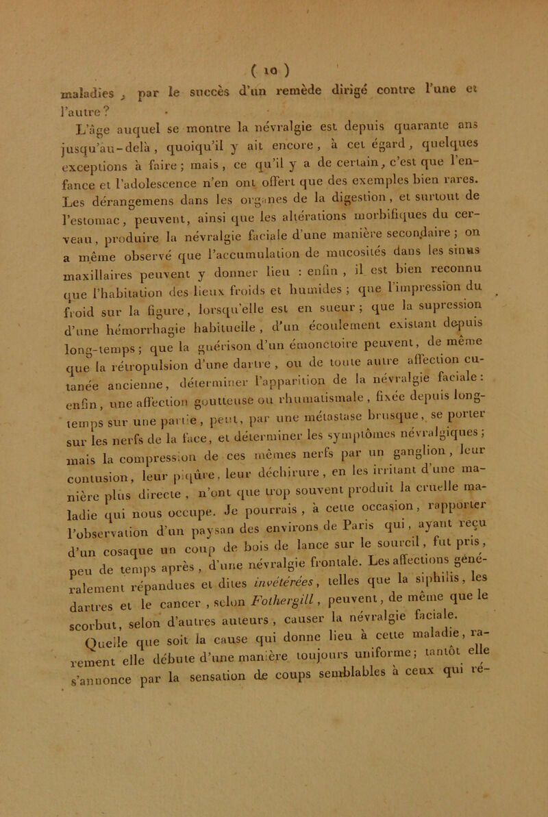 maladies ^ par le succès d’un remède dirigé contre Tune et l’autre? L’âge auquel se montre la névralgie est depuis quarante ans jusqu’au-delà, quoiqu’il y ait encore, à cet égard, quelques exceptions à faire ; mais , ce qu’il y a de certain, c est que 1 en- fance et l’adolescence n’en ont offert que des exemples bien rares. Les dérangemens dans les org;ines de la digestion, et suitout de l’estomac, peuvent, ainsi que les altérations morbifiques du cer- veau, produire la névralgie faciale d’une manière secondaire ; on a même observé que l’accumulation de mucosités dans les sinus maxillaires peuvent y donner lieu : enfin , il est bien reconnu que l’habitation des lieux froids et humides; que l’impression du froid sur la figure, lorsqu’elle est en sueur ; que la supression d’une hémorrhagie habitueile , d’un écoulement existant de-puis long-temps; que la guérison d’un émonctoire peuvent, de même que la rétropulsion d’une dartre, ou de toute autre affection cu- tanée ancienne, déterminer l’apparition de la névralgie faciale: enfin, une affection goutteuse ou rhumatismale, fixée depuis long- temps sur une parue, peut, par une métastase brusque, se porter sur les nerfs de la face, et déterminer les symptômes névralgiques; mais la compression de ces mêmes nerfs par un ganglion, leur contusion, leur puiùre, leur déchirure, en les irritant d’une ma- nière plus directe , n’ont que trop souvent produit la cruelle ma- ladie qui nous occupe. Je pourrais, à cette occasion, rapporter l’observation d’un paysan des environs de Pans qui . ayant reçu d’un cosaque un coup de bois de lance sur le sourcil, fut pris , peu de temps après , d’une névralgie frontale. Les affections géné- ralement répandues et dites invétérées, telles que la siphilis, les dartres et le cancer , scion Foihergill, peuvent, de même que le scorbut, selon d’autres auteurs, causer la névralgie faciale. Quelle que soit la cause qui donne lieu à cette maladie, rement elle débute d’une manière toujours uniforme; tantôt elle s’annonce par la sensation de coups semblables à ceux qui re-