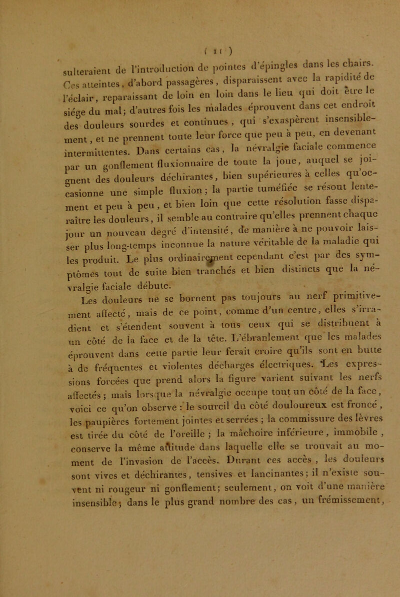 sulteraient de l’inü-odiiciion de pointes d’épingles dans les chairs. Crs.sueinles, d’abord passagères, disparaissent avec la rapidité de l’éclair, reparaissant de loin en loin dans le lieu qui doit etre le siéee du mal; d’autres fois les malades éprouvent dans cet endroit des^ douleurs sourdes et continues , qui s’exaspèrent insensib e- ment. et ne prennent toute leur force que peu à peu, en devenant intermittentes. Dans certains cas, la névralgie faciale commence par un gonttement fluxioniiaire de toute la joue, auquel se joi- gnent des douleurs déchirantes, bien supérieures à celles qu’oc- casionne une simple fluxion ; la partie tuméhée se résout lente- ment et peu à peu, et bien loin que cette résolution fasse dispa- raître les douleurs, il semble au contraire quelles prennent chaque jour un nouveau degré d’inteiisiié, de mmiière à ne pouvoir lais- ser plus long-temps inconnue la nature véritable de la maladie qui les produit. Le plus ordinair^ent cejiendant c’est par des sym- ptômes tout de suite bien tranchés et bien distincts que la né- \ralgie faciale débute. Les douleurs ne se bornent pas toujours au nerf primitive- ment affecté, mais de ce point, comme d’un centre, elles s’irra- dient et s’étendent souvent a tous ceux qui se distribuent à un côté de la face et de la tête. L’ébranlement que les malades é[)i’OUvent dans cette partie leur ferait croire qu’ils sont en butte à de fréquentes et violentes décharges électriques. 'Les expres- sions forcées que prend alors la figure varient suivant les nerfs affectés ; mais lorsque la névralgie occupe tout un côté de la face, voici ce qu’on observe :'le sourcil du côté douloureux est froncé, les paupières fortement jointes et serrées ; la commissure des levres est tirée du côté de l’oreille j la mâchoire infeneute, immobile , conserve la meme a^itude dans laquelle elle se trouvait au mo- ment de l’invasion de l’accès. Durant ces accès , les douleurs sont vives et déchirantes, tensives et lancinantes; il n’existe sou- vent ni rougeur ni gonflement; seulement, on voit d’une manière insensible*, dans le plus grand nombre des cas, un frémissement.