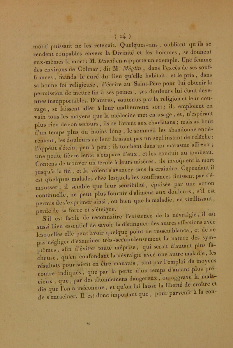 motif puissant ne les retenait. Quelques-uns , oubliant qu’ils se rendent coupables envers la Divinité et les hommes , se donnent eux-mêmes la mort : M. Diwal en rapporte un exemple. Une femme des environs de Colmar , dit M. Méglin j dans 1 exces de ses souf- frances , manda le curé du lieu qu’elle habitait, et le pria, dans sa bonne foi religieuse , d’écrire au Saint-Père pour lui obienii la permission de mettre fm à ses peines , ses douleurs lui étant deve- nues insupportables. D’autres, soutenus par la religion et leur cou- rage , se laissent aller à leur malheureux sort j ils emploient en vain tous les moyens que la médecine met en usage , et, n espérant plus rien de son secours , ils se livrent aux charlatans ; mais au bout d’un temps plus ou moins long , le sommeil les abandonne entiè- rement, les douleurs ne leur laissant pas un seul instant de relâche; l’appétit s’éteint peu à peu ; ils tombent dans un marasme affreux ; une petite fièvre lente s’empare d’eux, et les conduit au tombeau. Contens de trouver un terme à leurs misères , ils invoquent la mort iusqu’ù la fin , et la voient s’avancer sans la craindre. Cependant il est quelques malades chez lesquels, les souffrances finissent par s’é- mousser ; il semble que leur sensibilité, épuisée par une action continuelle, ne peut plus fournir d’alimens aux douleurs , s’il est permis de s’exprimer ainsi , ou bien que la maladie, en vieillissant, perde de sa force et s’éteigne. , , . -i S’il est facile de reconnaître l’existence de la nevralgm , il est aussi bien esseiuiel de savoir la distinguer des autres affections avec lesquelles elle peut avoir quelque point de ressemblance , et de ne nas négliger d’examiner très-scrupuleusement la naitiie des sym ptômes, afin d’éviter toute méprise, qui serait d’autant p us fâ- cheuse, qu’en confondant la névralgie avec une autre maladie, les résultats pourraient en être mauvais , tant par l’emploi de moyens contre-indiqués, que par la perte d’un temps d’autant p us pré- cieux tiue , par des lûionncmens dangereux , ou aggrave la ma a- rque l’on rméconnue, et qu’on lui laisse la liberté de croître et de s’enraciner. Il est donc important que , pour parvenir a la con-