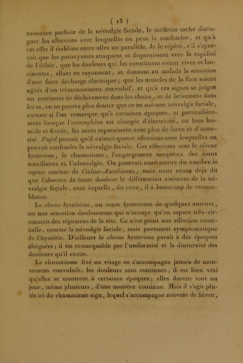 ( ) naissance parfaite de la névralgie faciale, le médecin sache distin- <^uer les alTections avec lesquelles on peut la confondre , et qua cet effet il établisse entre elles un parallèle. Je le répète , s’il s aper- çoit que les paroxysmes attaquent et disparaissent avec la rapidité de l’éclair, que les douleurs qui les constituent soient vives et lan- cinantes , allant en rayonnant, et donnant au malade la sensation d’une forte décharge électrique ; que les muscles de la face soient agités d’un trémoussement convulsif, et quà ces signes se joigne un sentiment de déchirement dans les chairs , et de brisement dans les os, on ne pourra plus douter que ce ne soit une névralgie faciale, surtout si l’on remarque qu’à certaines époques, et particulière- ment lorsque l’aimosphere est chargée d électricité, ou bien hu- mide et froide, les accès reparaissent avec plus de force et d’inten- sité. pensait qu’il existait quatre affections avec lesquelles on pouvait confondre la névralgie faciale. Ces affections sont le clavus hjstericus, le rhumatisme, l’engorgement muqueux des sinus maxillaires et. l’odontaigie. On pourrait aussi mettre du nombre le raptus caninus de Ccelius-Aiirelicinus. j mais nous avons déjà dit que l’absence de toute douleur le différenciait aisément de la né- vralgie faciale, avec laquelle , du reste , il a beaucoup de-ressem- blance. Le clavus hjstéricus, ou ovum hjstericum de quelques auteurs , est une sensation douloureuse qui n’occupe qu’un espace très-cir- conscrit des tégumens de la tête. Ce n’est point une affection essen- tielle, comme la névralgie faciale , mais purement symptomatique de l’hysiérie. D’ailleurs le clavus hjstericus paraît à des époques éloignées ; il est remarquable par l’uniformité et la diuturnité des douleurs qu’il excite. Le rliumaiisme fixé au visage ne s’accompagne jamais de moii- vemens convulsifs; les douleurs sont continues; il est bien vrai qu’elles se montrent^ à certaines époques ; elles durent tout un jour, même plusieurs , d’une manière continue. Mais il s’agit plu- tôt ici du rhumatisme aigu, lequel s’accompagne souvent de fièvre^