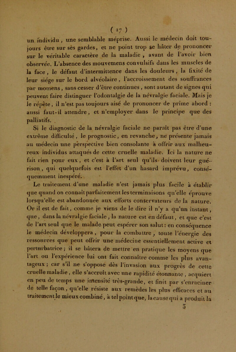 ( ) lin individu , une semblable méprise. Aussi le médecin doit tou- jours être sur sès gardes, et ne point trop se bâter de prononcer sur le véritable caractère de la maladie , avant de l’avoir bien observée. L’absence des mouvemens convulsifs dans les muscles de la fjice , le défaut d’intermittence dans les douleurs , la fixité de leur siège sur le bord alvéolaire , l’accroissement des souffrances par momens, sans cesser d’être continues , sont autant de signes qui peuvent faire distinguer l’odontalgie de la névralgie faciale. Mais je le répète, il n’est pas toujours aisé de prononcer de prime abord : aussi faut-il attendre, et n’employer dans le principe que des palliatifs. , Si le diagnostic de la névralgie faciale ne paraît pas être d’une extrême difficulté, le prognostic, en revanchej ne présente jamais au médecin une perspective bien consolante a offrir aux malheu- reux individus attaqués de cette cruelle maladie. Ici la nature ne fait rien pour eux , et c’est à l’art seul qu’ils^ doivent leur gué- rison, qui quelquefois est l’effet d’un hasard imprévu, consé- quemment inespéré. Le traitement d’une maladie n’est jamais plus facile à établir que quand on connaît parfaitement les terminaisons qu’elle éprouve lorsqu’elle est abandonnée aux efforts conservateurs de la nature. Or il est de fait, comme je viens de le dire il n’y a qu’un instant, que, dans la névralgie faciale , la nature est en défaut, et que c’est de l’art seul que le malade-peut espérer son salut: en conséquence le médecin développera, pour la combattre^ toute l’énergie des ressources que peut offrir une médecine essentiellement active et perturbatrice ; il se hâtera de meure en pratique les moyens que l’art ou l’expérience lui ont fait connaître comme les pins avan- tageux ; car s’il ne s’oppose dès l’invasion aux progrès de cette cruelle maladie , elle s accroît avec une rapidité étonnante , acquiert en peu de temps une imensité très-grande, et finit par s’enraciner de telle façon , qu elle résisté aux remedes les plus efficaces et au traitement le mieux combiné, a tel point que, la cause qui a produit la