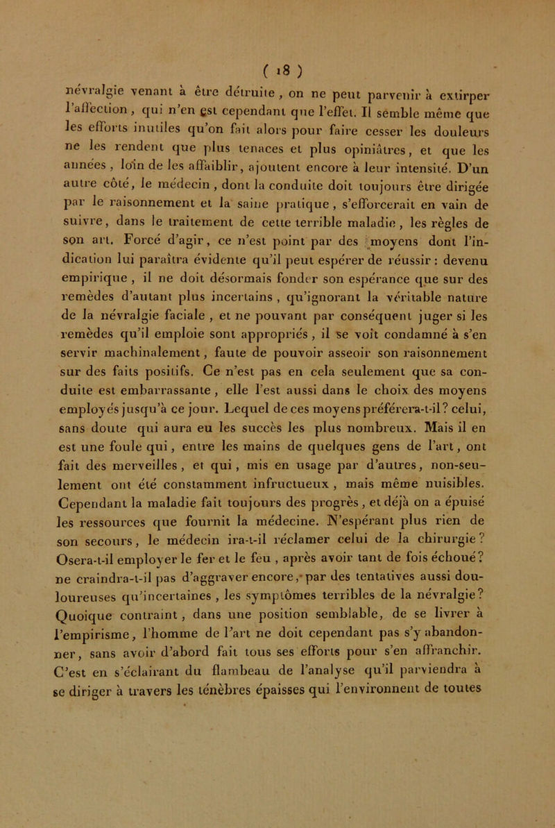 ( ) nevialgie venant a eire détruite , on ne peut parvenir à extirper 1 airection , qui n en gsi cependant que l’efTet. Il semble même que les efTüi ts inutiles qu on fait alors pour faire cesser les douleurs ne les rendent que plus tenaces et plus opiniâtres, et que les années , loin de les affaiblir, ajoutent encore à leur intensité. D’un autre côté, le médecin , dont la conduite doit toujours être dirigée par le raisonnement et la saine j)raiique , s’efforcerait en vain de suivre, dans le traitement de cette terrible maladie, les règles de son art. Forcé d’agir, ce n’est point par des ^moyens dont l’in- dication lui paraîtra évidente qu’il peut espérer de réussir: devenu empirique , il ne doit désormais fonder son espérance que sur des remèdes d’autant plus incertains , cju’ignorant la véritable nature de la névralgie faciale , et ne pouvant par conséquent juger si les remèdes qu’il emploie sont appropriés , il se voit condamné à s’en servir machinalement, faute de pouvoir asseoir son raisonnement sur des faits positifs. Ce n’est pas en cela seulement que sa con- duite est embarrassante, elle l’est aussi dans le choix des moyens employés jusqu’à ce jour. Lequel de ces moyens préférera-t-il? celui, sans doute qui aura eu les succès les plus nombreux. Mais il en est une foule qui, entre les mains de quelques gens de l’art, ont fait des merveilles, et qui, mis en usage par d’autres, non-seu- lement ont été constamment infructueux , mais même nuisibles. Cependant la maladie fait toujours des progrès, et déjà on a épuisé les ressources que fournit la médecine. N’espérant plus rien de son secours, le médecin ira-t-il réclamer celui de la chirurgie ? Osera-t-il employer le fer et le feu , après avoir tant de fois échoué? ne craindra-t-il pas d’aggraver encore,*par des tentatives aussi dou- loureuses qu’incertaines , les symptômes terribles de la névralgie? Quoique contraint, dans une position semblable, de se livrer à l’empirisme, l’homme de Fart ne doit cependant pas s’y abandon- ner, sans avoir d’abord fait tous ses efforts pour s’en affranchir. C’est en s’éclairant du flambeau de l’analyse qu’il parviendra à se diriger à travers les ténèbres épaisses qui l’environnent de toutes