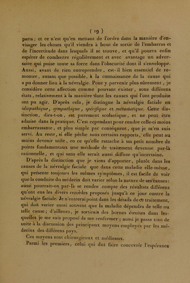 ( ^9 ) paris ; et ce n’est qu^en mettant de l’ordre dans la manière d’en- visager les choses qu’il viendra à bout de sortir de l’embarras et de rinceriitude dans lesquels il se trouve, et qu’il pourra enfin espérer de combattre régulièrement et avec avantage un adver- saire qui puise toute sa force dans l’obscurité dont il s’enveloppe. Aussi, avant de rien entreprendre, est-il bien essentiel de re- monter , autant que possible, à la connaissance de la cause qui a pu donner lieu à la névralgie. Pour y parvenir plus sûrement , je considère cette affection comme pouvant exister, sous différens états , relativement à la manière dont les causes qui l’ont produite ont pu agir. D’après cela, je distingue la névralgie faciale en idiopathique, sympathique, spécijîque et métastatique. Cette dis- tinction, dira-t-on, est purement scolastique, et ne peut être admise dans la pratique. C’est cependant pour rendre celle-ci moins embarrassante, et plus simple par conséquent, que je m’en suis servi. Au reste, si elle pèche sous certains rapports, elle peut au moins devenir utile , en ce qu’elle rattache à un petit nombre de points fondamentaux une méthode de traitement devenue par-là rationnelle, et qui sans elle serait aussi diffuse qu’incertaine. D’après la distinction que je viens d’apporter, plutôt dans les causes de la névralgie faciale que dans cette maladie elle-même, qui présente toujours les mêmes symptômes, il est facile de voir que la conduite du médecin doit varier selon la nature de ses causes : aussi pourrait-on par-là se rendre compte des résultats différens qu’ont eus les divers remèdes proposés jusqu’à ce jour contre la nevialgie faciale. Jen entrerai point dans les details de(?fe traitement, qui doit varier aussi souvent que la maladie dépendra de telle ou telle cause; d ailleurs, je sortirais des bornes étroites dans les- quelles je me suis proposé de me renfermer ; aussi je passe tout de suite a la discussion des principaux moyens employés par les mé- decins des différens pays. Ces moyens sont chirurgicaux et médicaux. Parmi les premiers, celui qui dut faire concevoir l’espérance