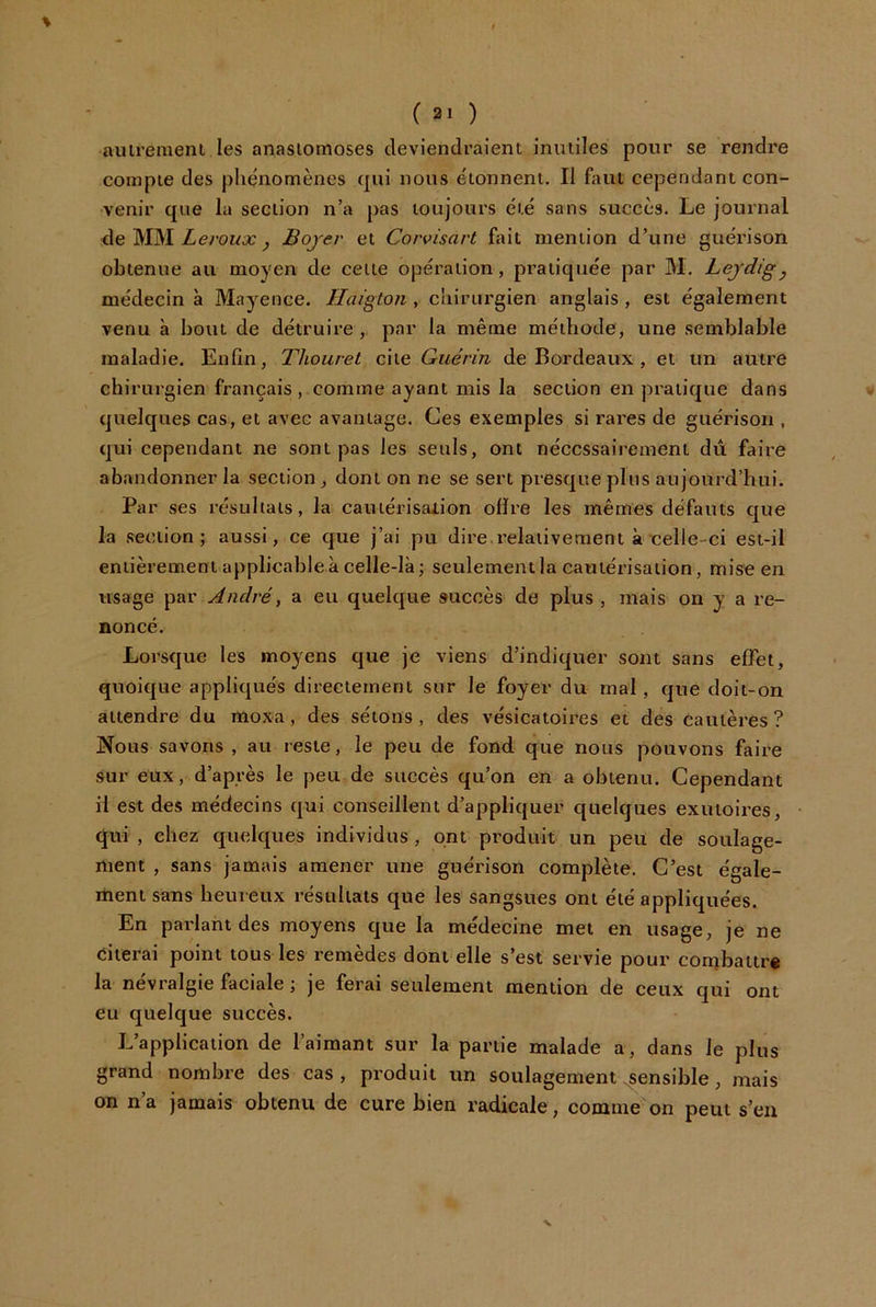 % ( 2. ) aiiirement les anaslomoses deviendraient inutiles pour se rendre compte des phénomènes qui nous étonnent. Il faut cependant con- venir que la section n’a pas toujours été sans succès. Le journal de MM Ze/'owo: ^ Bojer et Corvisart fait mention d’une guérison obtenue au moyen de celte opération, pratiquée par M. Leydig y médecin à Mayence. Haigton , chirurgien anglais , est également venu à bout de détruire, par la même méthode, une semblable maladie. Enfin, Thouret QÀ\.e Guérin de Bordeaux , et un autre chirurgien français , comme ayant mis la section en pratique dans v quelques cas, et avec avantage. Ces exemples si rares de guérison , qui cependant ne sont pas les seuls, ont nécessairement dû faire abandonner la section, dont on ne se sert presque plus aujourd’hui. Par ses résultats, la cauiérisaiion ofïre les mêmes défauts que la section; aussi, ce que j’ai pu dire.relativement à celle-ci est-il entièrement applicable à celle-là; seulement la cautérisation, mise en usage André, a eu quelque succès de plus , mais on y a re- noncé. Lorsque les moyens que je viens d’indiquer sont sans effet, quoique appliqués directement sur le foyer du mal, que doit-on attendre du moxa, des sétons, des vésicatoires et des cautères? Nous savons , au reste, le peu de fond que nous pouvons faire sur eux, d’après le peu de succès qu’on en a obtenu. Cependant il est des médecins qui conseillent d’appliquer quelques exutoires, • qui , chez quelques individus , ont produit un peit de soulage- ment , sans jamais amener une guérison complète. C’est égale- rtient sans heureux résultats que les sangsues ont été appliquées. En parlant des moyens que la médecine met en usage, je ne citerai point tous les remèdes dont elle s’est servie pour combattre la névralgie faciale ; je ferai seulement mention de ceux qui ont eu quelque succès. L’application de l’aimant sur la partie malade a, dans le plus grand nombre des cas , produit un soulagement ^ensible , mais on n’a jamais obtenu de cure bien radicale, comme on peut s’en