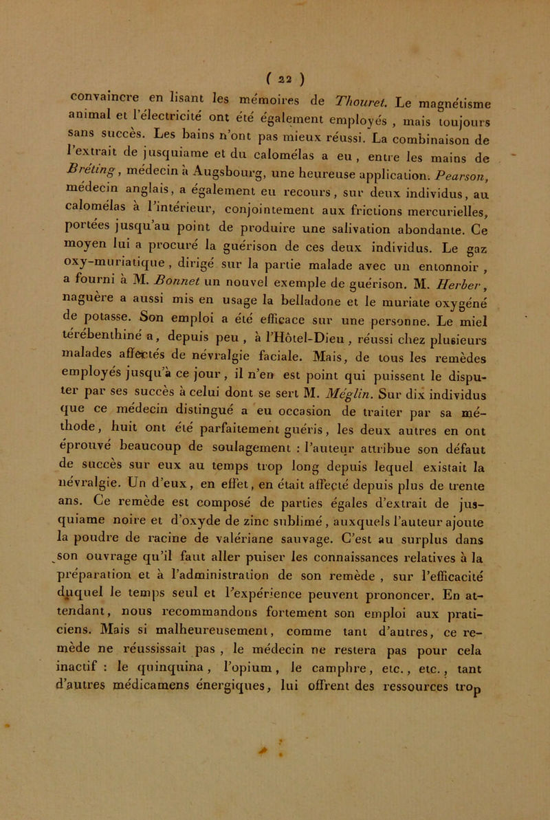 ( S.2 ) convaincre en lisant les mémoires de T/iouret. Le magnétisme animal et l’électricité ont été également employés , mais toujours sans succès. Les bains n’ont pas mieux réussi. La combinaison de 1 extrait de jusquiarae et du calomélas a eu, entre les mains de Bréting, médecin a Augsbourg, une heureuse application. Pearson, médecin anglais, a également eu recours, sur deux individus, au calomélas à Tintérieur, conjointement aux frictions mercurielles, portées jusqu au point de produire une salivation abondante. Ce moyen lui a procuré la guérison de ces deux individus. Le gaz oxy-muriatique , dirigé sur la partie malade avec un entonnoir , a fourni à M. Bonnet un nouvel exemple de guérison. M. Herhev, nagueie a aussi mis en usage la belladone et le muriate oxygéné de potasse. Son emploi a été efficace sur une personne. Le miel téiebenthine a, depuis peu , a l’Hotel-Dieu , réussi chez plusieurs malades affettés de névralgie faciale. Mais, de tous les remèdes employés jusqu à ce jour , il n’en est point qui puissent le dispu- lei par ses succès a celui dont se sert M. Méglin. Sur dix individus que ce médecin distingue a eu occasion de traiter par sa mé- thode, huit ont été parfaitement guéris, les deux autres en ont éprouve beaucoup de soulagement : l’auteur attribue son défaut de succès sur eux au temps trop long depuis lequel existait la névralgie. Un d’eux, en effet, en était affecté depuis plus de trente ans. Ce remede est composé de parties égales d’extrait de jus- quiame noire et d’oxyde de zinc sublimé, auxquels l’auteur ajoute la poudre de racine de valériane sauvage. C’est au surplus dans son ouvrage qu’il faut aller puiser les connaissances relatives à la préparation et à l’administration de son remède , sur l’efficacité dpc^uel le temps seul et Lexpénence peuvent prononcer. En at- tendant, nous recommandons fortement son emploi aux prati- ciens. Mais si malheureusement, comme tant d’autres, ce re- mède ne réussissait pas , le médecin ne restera pas pour cela inactif : le quinquina, l’opium, le camphre, etc., etc., tant d’autres médicamens énergiques, lui offrent des ressources trop >