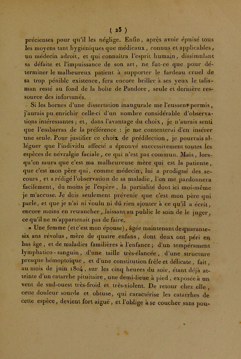 ( a5) prëcienses pour qu^il les néglige. Enfin, après avoir épuisé tous les moyens tant hygiéniques que médicaux, connus et applicables, un médecin adroit, et qui connaîtra l’esprit humain, dissimulant sa défaite et l’impuissance de son art, ne fut'Ce que pour dé- terminer le malheureux patient à supporter le fardeau cruel de sa trop pénible existence, fera encore briller à ses yeux le talis- man resté au fond de la boîte de Pandore, seule et dernière res- source des infortunés. Si les bornes d’une dissertation inaugurale me l’eussent*permis, j’aurais pu enrichir celle-ci d’un nombre considérable d’observa- tions intéressantes ; et, dans l’avantage du choix, je n’aurais senti que l’embarras de la préférence : je me contenterai d’en insérer une seule. Pour justifier ce choix de prédilection , je pourrais al- léguer que l’individu affecté a éprouvé successivement toutes les espèces de névralgie faciale, ce qui n’est pas commun. Mais, lors- qu’on saura que c’est ma malheureuse mère qui est la patiente, que c’est mon père qui, comme médecin, lui a prodigué des se- cours, et a rédigé l’observation de sa maladie, l’on me pardonnera facilement, du moins je l’espère, la partialité dont ici moi-même je m’accuse. Je dois seulement prévenir que c’est mon père qui parle, et que je n’ai ni voulu ni dû rien ajouter à ce qu’il a écrit, encore moins en retrancherlaissant au public le soin de le juger^ ce qu’il ne m’appartenait pas de faire. « Une femme (et c’est mon épouse), âgée maintenant de quarante- six ans révolus , mère de quatre enfans , dont deux ont péri eq bas âge , et de maladies familières à l’enfance ; d’un tempérament lymphatico - sanguin , d’une taille Irès-élancée , d’une structure presque hémoptoïque , et d’une constitution frêle et délicate, fait, au mois de juin i8o4 , sur les cinq heures du soir, étant déjà at- teinte d’un catarrhe pituitaire, une demi-lieue à pied , exposée à un vent de sud-ouest ires-froid et tres-violent. De retour chez elle , cette douleur sourde et obtuse, qui caractérise les catarrhes de cette espèce, devient fort aiguë, et l’oblige à se coucher sans pou-