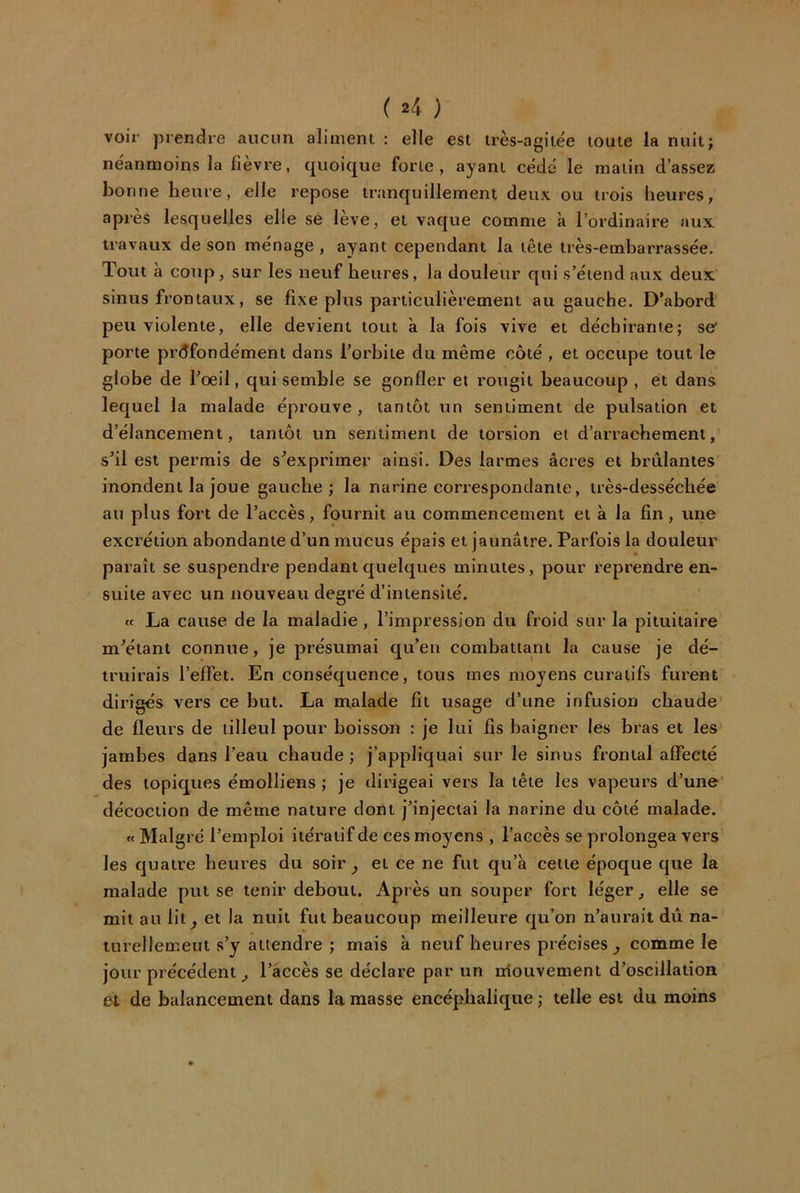 ( »4 ) voir prendre aucun aliment : elle est très-agite'e toute la nuit; néanmoins la fièvre, quoique forte, ayant cédé le malin d’assez bonne heure, elle repose tranquillement deux ou trois heures, apres lesquelles elle se leve, et vaque comme à l’ordinaire aux travaux de son ménage , ayant cependant la tête très-embarrassée. Tout à coup, sur les neuf heures, la douleur qui s’étend aux deux sinus frontaux, se fixe plus particulièrement au gauche. D’abord peu violente, elle devient tout à la fois vive et déchirante; se porte profondément dans l’orbite du même côté , et occupe tout le globe de l’œil, qui semble se gonfler et rougit beaucoup , et dans lequel la malade éprouve, tantôt un sentiment de pulsation et d’élancement, tantôt un sentiment de torsion et d’arrachement, s’il est permis de s'exprimer ainsi. Des larmes âcres et brûlantes inondent la joue gauche; la narine correspondante, très-dessécbée au plus fort de l’accès, fournit au commencement et à la fin, une excrétion abondante d’un mucus épais et jaunâtre. Parfois la douleur paraît se suspendre pendant quelques minutes, pour reprendre en- suite avec un nouveau degré d’intensité. « La cause de la maladie , l’impression du froid sur la pituitaire m’étant connue, je présumai qu’en combattant la cause je dé- truirais l’effet. En conséquence, tous mes moyens curatifs furent dirigés vers ce but. La malade fit usage d’une infusion chaude de fleurs de tilleul pour boisson : je lui fis baigner les bras et les jambes dans l’eau chaude ; j’appliquai sur le sinus frontal affecté des topiques émolliens ; je dirigeai vers la tête les vapeurs d’une' décoction de même nature dont j’injectai la narine du côté malade. «Malgré l’emploi itératif de ces moyens , l’accès se prolongea vers les quatre bernes du soir ^ et ce ne fut qu’à cette époque que la malade put se tenir debout. Après un souper fort léger, elle se mit au lit^ et la nuit fut beaucoup meilleure qu’on n’aurait dû na- turellement s’y attendre ; mais à neuf heures précises^ comme le jour précédent ^ l’accès se déclare par un niouvement d’oscillation et de balancement dans la masse encéphalique ; telle est du moins
