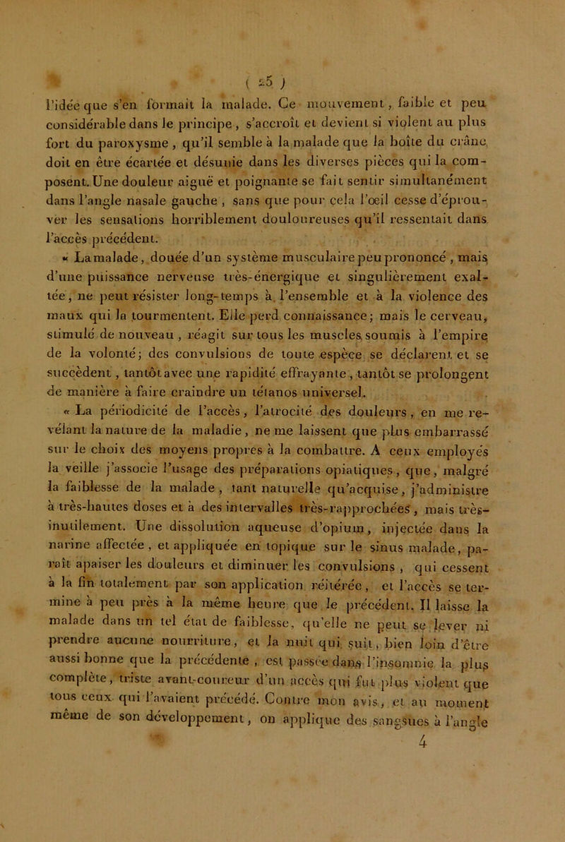 ( ^^5 J i’idëe que s’en formait ia malade. Ce mouvement, faible et peu conside'rable dans Je principe , s’accroît et devient si violent au plus fort du paroxysme , qu’il semble à la malade que la boîte du crâne doit en être écartée et désunie dans les diverses pièces qui la com- posent. Une douleur aiguë et poignante se fiiit sentir sirnultanément dans l’angle nasale gauche , sans que pour cela l’oeil cesse d’éprou- ver les sensations horriblement douloureuses qu’il ressentait dans l’accès précédent. « La malade, douée d’un système musculaire peu prononcé , mai^ d’une puissance nerveuse très-énergique et singulièrement exal- tée, ne peut résister long-temps à. l’ensemble et à la violence des maux qui la tourmentent. Elle perd connaissance; mais le cerveau, stimulé de nouveau , réagit sur tous les muscles soumis à l’empirej de la volonté; des convulsions de toute espèce se déclarent et se succèdent, lantôtavec une rapidité effrayante , tantôt se prolongent de manière à faire craindre un tétanos universel. «La périodicité de l’accès, l’atrocité des douleurs, en me ré- vélant la nature de la maladie, ne me laissent que plus embarrassé sur le choix des moyens propres à la combattre. A ceux employés la veille j’associe l’usage des préparations opiatiques, que, malgré la faiblesse de la malade, tant naturelle qu’acquise, j’administre à très-hautes doses et à des imervalles irès-rapprochéeS, mais très- inutilement. Une dissolution aqueuse d’opium, injectée dans la narine affectée, et appliquée en topique sur le sinus malade, pa- raît apaiser les douleurs et diminuer, les convulsions , qui cessent à la fin totalement par son application réitérée, et l’accès se ter- mine à peu près à la même heure que le précédent. Il laisse la malade dans un tel état de faiblesse, qu’elle ne peut se l^ever ni prendre aucune nourriture, et la nuit qui çuii, bien loin d’être aussi bonne que la précédente , est passée dan^ l’insomnie la plup complète, triste avantrcoureur d’un accès qui fut jdus violent que tous ceux qui l’avaient précédé. Contre mon avis, et au moment même de son développement, on applique des sangsues à l’angle 4