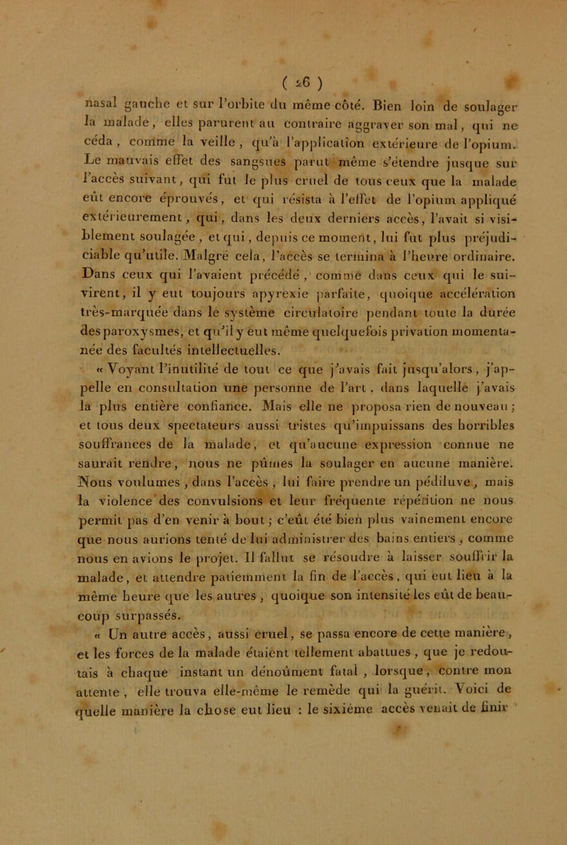 ( ^6 ) nasal gaucho et sur rorbiie du même côté. Bien loin de soulager la malade, elles parurent au coniraire aggraver son mal, tpii ne céda , corrlme la veille , cjii’a l’application extérieure de l’opium. Le mauvais effet des sangsues parut même s’étendre jusque sur l’accès suivant, qui fut le plus cruel de tous ceux que la malade eiit encore éprouvés, et qui résista à l’elfet de l’opium appliqué extérieurement, qui, dans les deux derniers accès, l’avait si visi- blement soulagée , et qui, depuis ce moment, lui fut plus préjudi- ciable qu’utile. Malgré cela, l’accès se termina à l’heure ordinaire. Dans ceux qui l’avaient précédé , comme dans ceux qui le sui- virent, il y eut toujours apyrexie j^arfaiie, quoique accélération très-marquée dans le système circulatoire pendant toute la durée des paroxysmes, et qu’il y eut même quelquefois privation momenta- née des facultés intellectuelles. «< Voyant l’inutilité de tout ce que j’avais fait jusqu’alors, j’ap- pelle en consultation une personne de l’art , dans laquelle j’avais la plus entière confiance. Mais elle ne proposa rien de nouveau j et tous deux spectateurs aussi tristes qii’impuissans des horribles soulfrances de la malade, et qu’aucune expression connue ne saurait rendre, nous ne pûmes la soulager en aucune manière. Nous voulûmes , dans l’accès , lui faire prendre un pédiluve, mais la violence des convulsions et leur fréquente répétition ne nous permit pas d’en venir à bout; c’eût été bien plus vainement encore que nous aurions tenté de lui administrer des bat ns entiers , comme nous en avions le projet. Il fallut se résoudre à laisser souffrir la malade, et attendre patiemment la fin de l’accès, qui eut lieu à la même heure que les autres , quoique son intensité les eût de beau- coup surpassés. ft Un autre accès, aussi cruel, se passa encore de cette manière, et les forces de la malade étaient tellement abattues, que je redou- tais à chaque instant un dénoûment fatal , lorsque, contre mon attente , elle trouva elle-même le remède qui la guérit. Voici de quelle manière la chose eut lieu : le sixième accès venait de finir