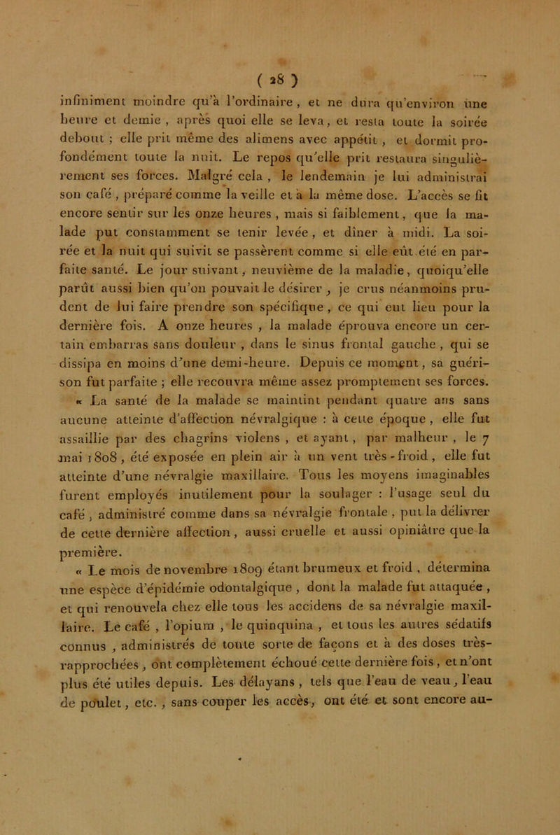 ( »8 ) infiniment moindre qu/à l’ordinaire , et ne dura qu’environ ime heure et demie , après quoi elle se leva, et resta toute la soirée debout ; elle prit même des alimens avec appétit , et dormit pro- fondément toute la nuit. Le repos qu’elle prit restaura singuliè- rement ses forces. Malgré cela , le lendemain je lui administrai son café , préparé comme la veille et à lu même dose. L’accès se fit encore sentir sur les onze heures , mais si faiblement, que la ma- lade put constamment se tenir levée, et dîner à midi. La soi- rée et la nuit qui suivit se passèrent comme si elle eût.été en par- faite santé. Le jour suivant, neuvième de la maladie, quoiqu’elle parût aussi bien qu’on pouvait le désirer ^ je crus néanmoins pru- dent de lui faire prendre son spécifique , ce qui eut lieu pour la dernière fois. A onze heures , la malade éprouva encore un cer- tain embarras sans douleur , dans le sinus frontal gauche , qui se dissipa en moins d’une demi-heure. Depuis ce moment, sa guéri- son fut parfaite ; elle recouvra même assez promptement ses forces. « La santé de la malade se maintint pendant quatre ans sans aucune atteinte d’affeciion névralgique ; à cette époque , elle fut assaillie par des chagrins violens , et ayant, par malheur , le 7 mai 1808, été exposée en plein air à un vent très-froid, elle fut atteinte d’une névralgie maxillaire. Tous les moyens imaginables furent employés inutilement pour la soulager : l’usage seul du café , administré comme dans sa névralgie frontale , put la délivrer de cette dernière affection, aussi cruelle et aussi opiniâtre que la première. « Le mois de novembre 1809 étant brumeux et froid , détermina une espèce d’épidémie odontalgique , dont la malade fut attaquée , et qui renouvela chez elle tous les accidens de sa névralgie maxil- laire. Le café , l’opium , le quinquina , et tous les autres sédatils connus , administrés de toute sorte de façons et à des doses très- rapprochées , ont complètement échoué cette dernière fois, et n’ont plus été utiles depuis. Les délayans , tels que l’eau de veau^ l’eau de pcfulet, etc. , sans couper les accès, ont été et sont encore au-
