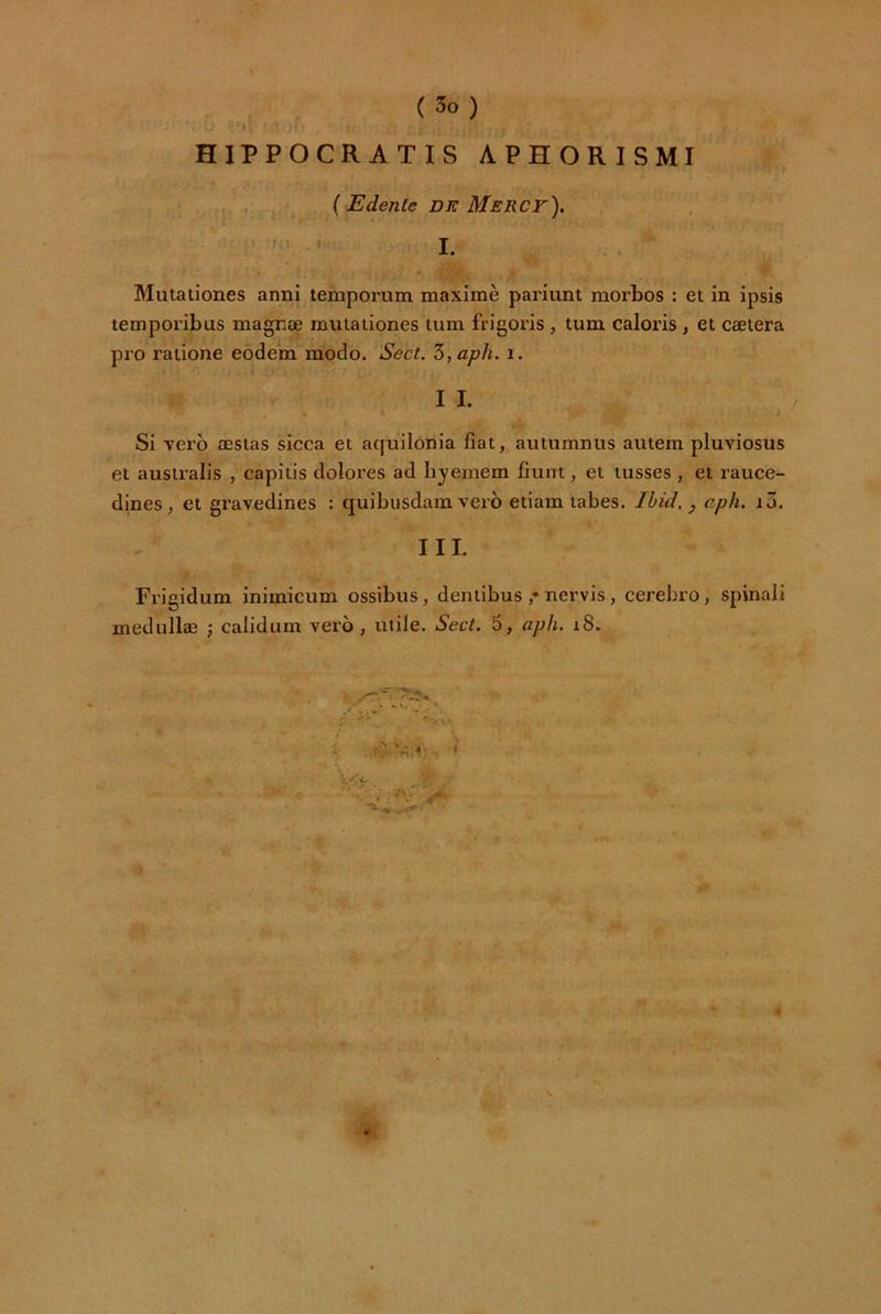 HIPPOCRATIS APHORISMI . , ,;f. {Edenle DE Merct). ■' I. Miitationes anni temporum maximè pariunt morbos : et in ipsis temporibus magnœ muiationes tum frigoris , tum caloris, et cætera pro raiione eodem modo. Sect. '5,aph. i. I I.  Si verb æstas sicca et aquilonia fiat, autiimniis autem pluviosus et ausiralis , capitis dolores ad hyemem fiunt, et tusses , et rauce- dines , et gravedines : quibiisdam vero etiam tabes. Ibid, y aph. i3. III. Frigidum inimicum ossibus, dentibus ,• nervis, cerebro, spinali medullæ -, calidum vero , utile. Sect. 5, aph. 18. ^ •*- ' ' V - * ■ * : -V .iT ’ * \