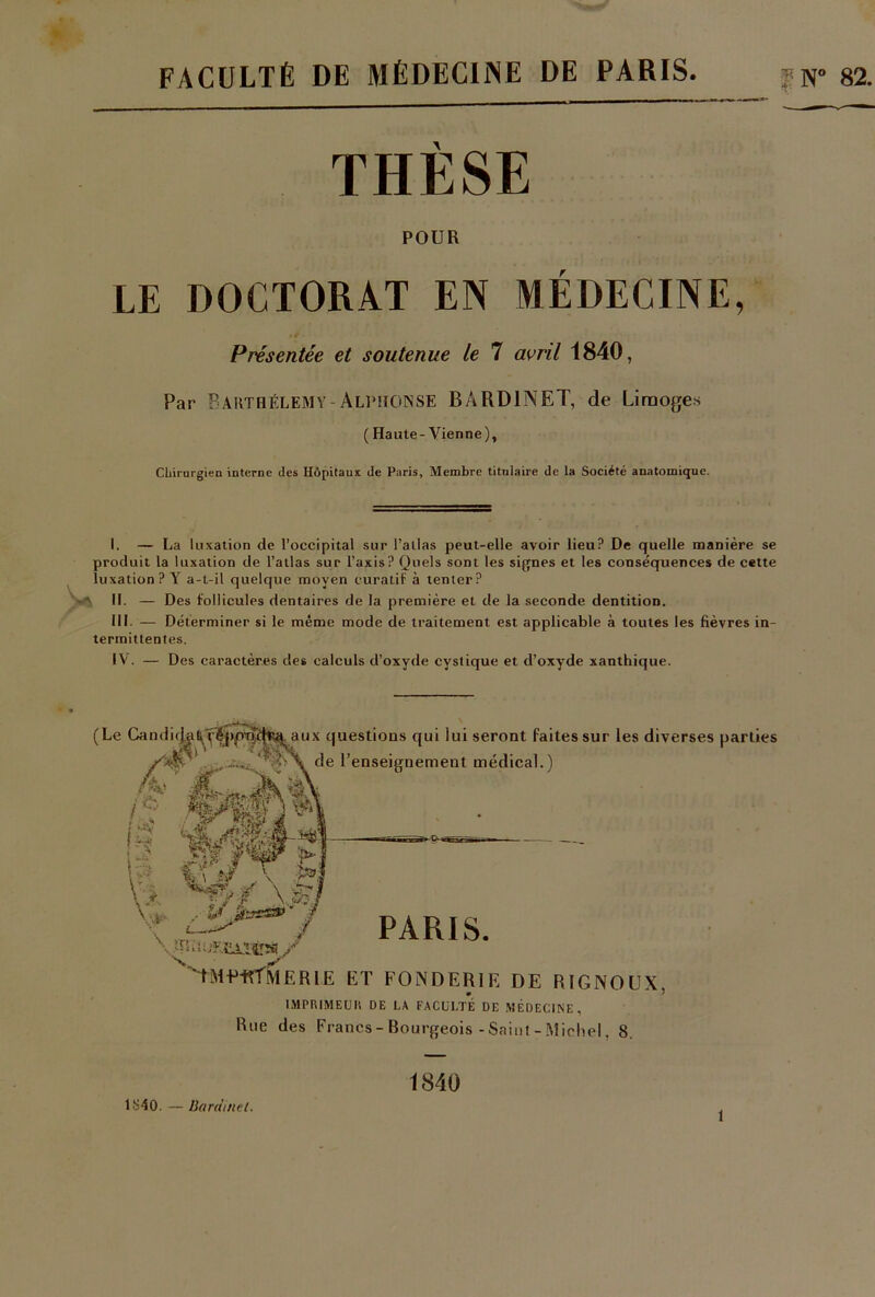 FACULTÉ DE MÉDECINE DE PARIS *N° 82. THÈSE POUR LE DOCTORAT EN MÉDECINE, Présentée et soutenue le 7 avril 1840, Par Barthélémy-Alphonse BÂRD1NET, de Limoges ( Haute-Vienne), Chirurgien interne (les Hôpitaux de Paris, Membre titulaire de la Société anatomique. I. — La luxation de l’occipital sur l’allas peut-elle avoir lieu? De quelle manière se produit la luxation de l’atlas sur l’axis? Quels sont les signes et les conséquences de cette luxation? Y a-t-il quelque moyen curatif à tenter? IL — Des follicules dentaires de la première et de la seconde dentition. III- — Déterminer si le même mode de traitement est applicable à toutes les fièvres in- termittentes. IV. — Des caractères des calculs d’oxyde cystique et d’oxyde xanthique. (Le Candidat, tépm; aux questions qui lui seront faites sur les diverses parties  •' \ de l’enseignement médical.) if MWF - % » afiggF ► % V/X0 t / PARIS. 'TME-RÎMERIE ET FONDERIE DE RIGNOUX, lMPDIMEUIi DE LA FACULTÉ DE MÉDECINE, Rue des Francs-Bourgeois - Saint - Michel, 8. 1S40. — Bardinet. 1840 î