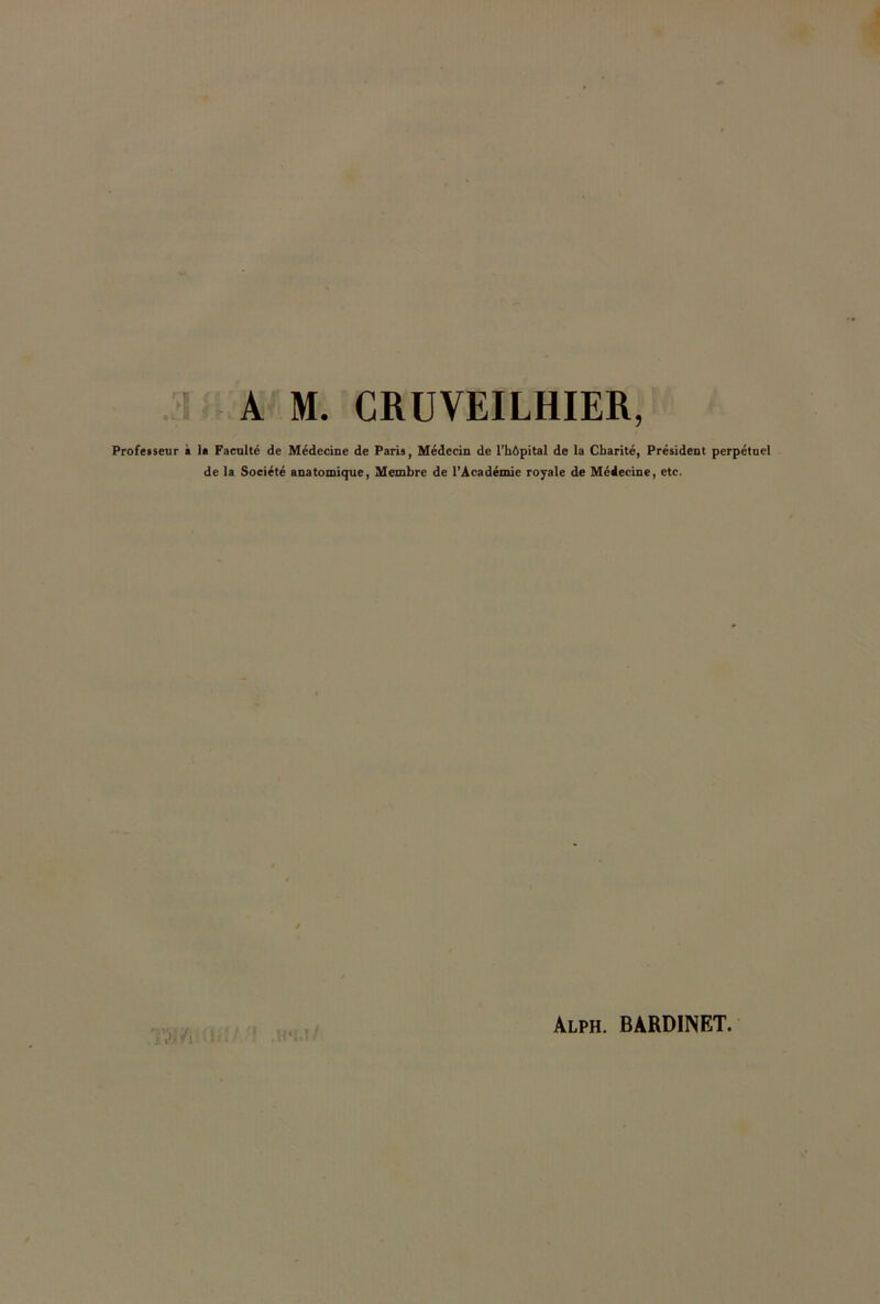 A M. CRUVEILHIER, Professeur à 1» Faculté de Médecine de Paris, Médecin de l’hôpital de la Charité, Président perpétuel de la Société anatomique, Membre de l’Académie royale de Médecine, etc. TW fi