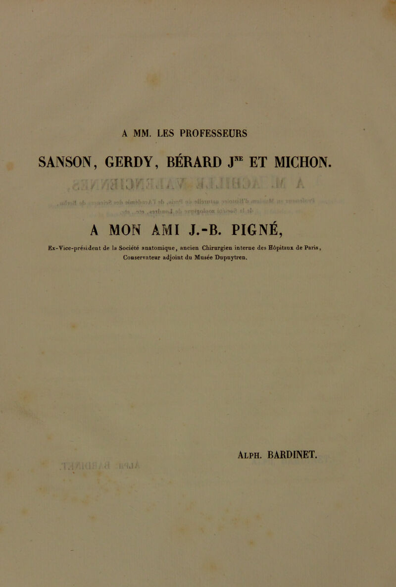 A MM. LES PROFESSEURS SANSON, GERDY, BÉRARD JE ET MICHON. ;ii[f. }] ,|, ib siniihis-îÀ'l ol> •>.> olbtulasi iiioujil'l) i-‘ .• n •. • i) ..ut» ,wfl'n<\l Mitpigoloos •>(.’ t.I >1. A MON AMI J.-B. PIGNÉ, Ex-Vice-président de la Société anatomique, ancien Chirurgien interne des Hôpitaux de Paris, Conservateur adjoint du Musée Dupuytren.