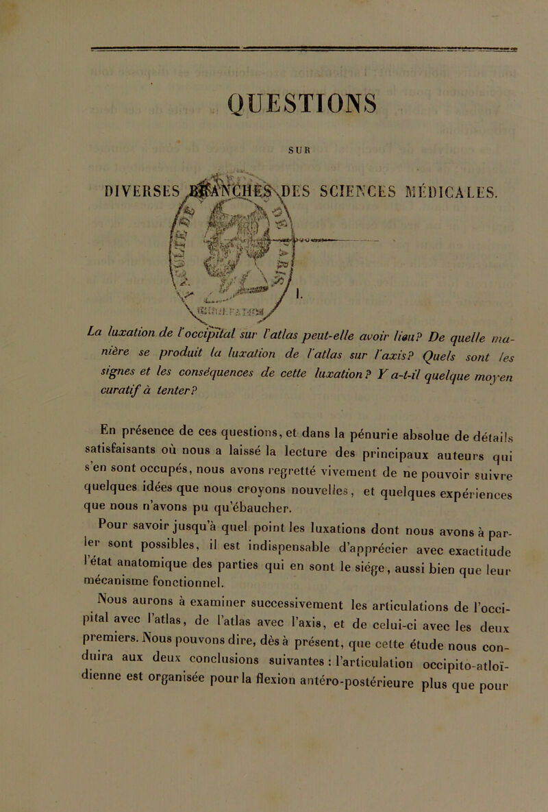 QUESTIONS SUR DIVERSES DES SCIENCES MÉDICALES. mf f\M \&v'r YH V% , & Â’&S» X La luxation de 1‘occipital sur l'atlas peut-elle avoir lieu? De quelle ma- nière se produit la luxation de l’atlas sur l’axis? Quels sont les signes et les conséquences de cette luxation? Y a-t-il quelque moyen curatif à tenter? En présence de ces questions, et dans la pénurie absolue de détails satisfaisants où nous a laissé la lecture des principaux auteurs qui s’en sont occupés, nous avons regretté vivement de ne pouvoir suivre quelques idées que nous croyons nouvelles, et quelques expériences que nous n’avons pu qu ébaucher. Pour savoir jusqu’à quel point les luxations dont nous avons à par- ler sont possibles, il est indispensable d’apprécier avec exactitude I état anatomique des parties qui en sont le siège, aussi bien que leur mécanisme fonctionnel. Nous aurons à examiner successivement les articulations de l’occi- pital avec l’atlas, de l’atlas avec l’axis, et de celui-ci avec les deux premiers. Nous pouvons dire, dès à présent, que cette étude nous con- duira aux deux conclusions suivantes : l’articulation occipito-atloï- dienne est organisée pour la flexion antéro-postérieure plus que pour