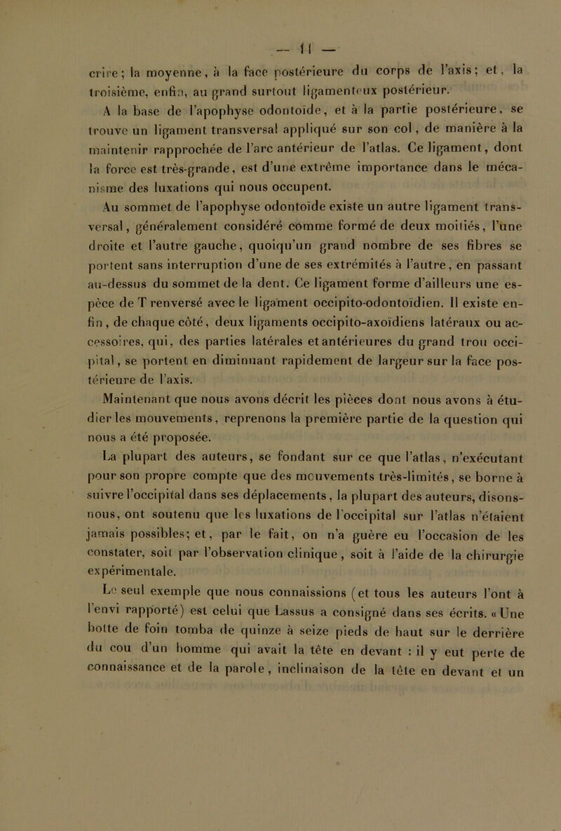 crire; la moyenne, à la face postérieure du corps de Iaxis; et, la troisième, enfin, au grand surtout ligamenteux postérieur. A la base de l’apophyse odontoïde, et à la partie postérieure, se trouve un ligament transversal appliqué sur son col , de manière à la maintenir rapprochée de l’arc antérieur de l’atlas. Ce ligament, dont la force est très-grande, est d’une extrême importance dans le méca- nisme des luxations qui nous occupent. Au sommet de l’apophyse odontoïde existe un autre ligament trans- versal, généralement considéré comme formé de deux moiliés, l’une droite et l’autre gauche, quoiqu’un grand nombre de ses fibres se portent sans interruption d’une de ses extrémités à l’autre, en passant au-dessus du sommet de la dent. Ce ligament forme d’ailleurs une es- pèce de T renversé avec le ligament occipito-odontoïdien. Il existe en- fin , de chaque côté, deux ligaments occipito-axoïdiens latéraux ou ac- cessoires, qui, des parties latérales et antérieures du grand trou occi- pital, se portent en diminuant rapidement de largeur sur la face pos- térieure de l’axis. Maintenant que nous avons décrit les pièces dont nous avons à étu- dier les mouvements, reprenons la première partie de la question qui nous a été proposée. La plupart des auteurs, se fondant sur ce que l’atlas, n’exécutant pour son propre compte que des mouvements très-limités, se borne à suivre l’occipital dans ses déplacements, la plupart des auteurs, disons- nous, ont soutenu que les luxations de l’occipital sur l’atlas n’élaient jamais possibles; et, par le fait, on n’a guère eu l’occasion de les constater, soit par l’observation clinique, soit à l’aide de la chirurgie expérimentale. Lo seul exemple que nous connaissions (et tous les auteurs l’ont à 1 envi rapporté) est celui que Lassus a consigné dans ses écrits. «Une hotte de foin tomba de quinze à seize pieds de haut sur le derrière du cou d’un homme qui avait la tête en devant : il y eut perle de connaissance et de la parole, inclinaison de la tête en devant et un