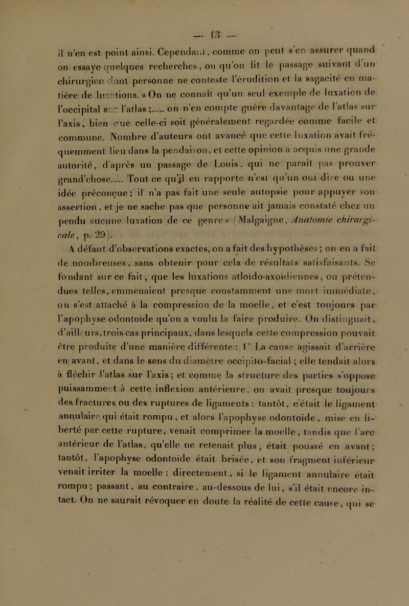 il n’en est point ainsi. Cependant, comme on peut s en assurer quand on essaye quelques recherches, ou qu’on lit le passade suivant d un chirurgien dont personne ne conteste l’érudition et ia sagacité en ma- tière de luxations. « On ne connaît qu’un seul exemple rie luxation de l’occipital sv:r l’atlas; on n’en compte guère davantage de l’atlas sur l’axis, bien eue celle-ci soit généralement regardée comme Facile et commune. Nombre d’auteurs ont avancé que celte luxation avait Fré- quemment lieu dans la pendaison, et celte opinion a acquis une grande autorité, d’après un passage de Louis, qui ne paraît pas prouver grand'chose Tout ce qu’il en rapporte n’est qu’un otd dire ou une idée préconçue; il n’a pas Fait une seule autopsie pour appuyer son assertion , et je ne sache pas que personne ait jamais constaté chez un pendu aucune luxation de ce genre» (Malgaigne, Anatomie chirurgi- cale, p. 29). A déFaut d’observations exactes, on a Fait des hypothèses ; on en a Fait de nombreuses, sans obtenir pour cela de résultats satisFaisants. Se Fondant sur ce Fait, que les luxations atloïdo-axoïdiennes, ou préten- dues telles, emmenaient presque constamment une mort immédiate, on s’est attaché à la compression de la moelle, et c’est toujours par l’apophyse odontoïde qu’on a voulu la Faire produire. On distinguait, d’ai 11 urs, trois cas principaux, dans lesquels cette compression pouvait être produite d’une manière diFFérente : 1° La cause agissait d’arrière en avant, et dans le sens du diamètre occipilo-facial ; elle tendait alors à fléchir l’atlas sur l’axis ; et comme la structure des parties s’oppose puissamment à cette, inflexion antérieure,1 on avait presque toujours des fractures ou des ruptures de ligaments : tantôt, c’était le ligament annulaire qui était rompu, et alors l’apophyse odontoïde, mise en li- berté par cette rupture, venait comprimer la moelle, tandis que l’arc antérieur de l’atlas, quelle ne retenait plus, était poussé en avant; tantôt, 1 apophyse odontoïde était brisée, et son Fragment inférieur venait irriter la moelle: directement, si le ligament annulaire était rompu; passant, au contraire, au-dessous de lui, s’il était encore in- tact. On ne saurait révoquer en doute la réalité de cette cause, qui se