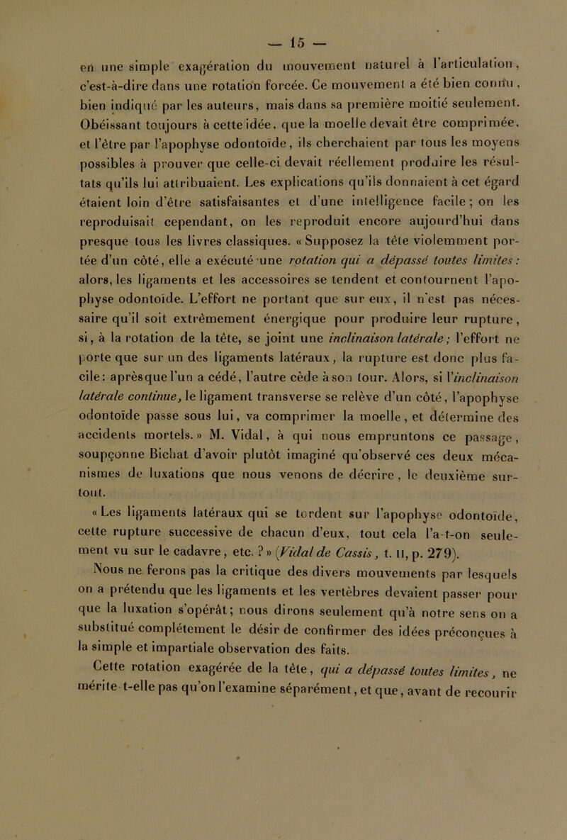 en une simple exagération du mouvement naturel à 1 articulation, c’est-à-dire dans une rotation forcée. Ce mouvement a été bien connu , bien indiqué par les auteurs, mais dans sa première moitié seulement. Obéissant toujours à cette idée, que la moelle devait être comprimée, et l’être par l’apophyse odontoïde, ils cherchaient par tous les moyens possibles à prouver que celle-ci devait réellement produire les résul- tats qu’ils lui attribuaient. Les explications qu’ils donnaient à cet égard étaient loin d’être satisfaisantes cl d’une intelligence facile ; on les reproduisait cependant, on les reproduit encore aujourd’hui dans presque tous les livres classiques. « Supposez la tête violemment por- tée d’un côté, elle a exécuté une rotation qui a dépassé toutes limites : alors, les ligaments et les accessoires se tendent et contournent l’apo- physe odontoïde. L’effort ne portant que sur eux, il n'est pas néces- saire qu’il soit extrêmement énergique pour produire leur rupture, si, à la rotation de la tête, se joint une inclinaison latérale ; l’effort ne porte que sur un des ligaments latéraux, la rupture est donc plus fa- cile: aprèsquel’un a cédé, l’autre cède à son tour. Alors, si l'inclinaison latérale continue, le ligament transverse se relève d’un côté, l’apophyse odontoïde passe sous lui, va comprimer la moelle, et détermine des accidents mortels.» M. Vidal, à qui nous empruntons ce passage, soupçonne Bichat d’avoir plutôt imaginé qu’observé ces deux méca- nismes de luxations que nous venons de décrire, le deuxième sur- tout. «Les ligaments latéraux qui se tordent sur l’apophyse odontoïde, cette rupture successive de chacun d’eux, tout cela l’a t-on seule- ment vu sur le cadavre , etc. ? » {Vidai de Cassis, t. Il, p. 279). Nous ne ferons pas la critique des divers mouvements par lesquels on a prétendu que les ligaments et les vertèbres devaient passer pour que la luxation s’opérât; nous dirons seulement qu’à notre sens on a substitué complètement le désir de confirmer des idées préconçues à la simple et impartiale observation des faits. Cette rotation exagérée de la tête, qui a dépassé toutes limites, ne mérite t-elle pas qu’on l’examine séparément, et que, avant de recourir