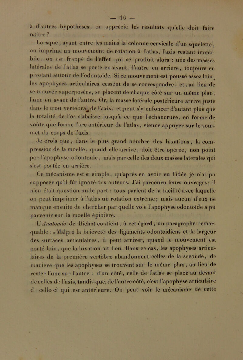 à d’autres hypothèses, on apprécie les résultats qu’elle doit faire n«;lire ? Lorsque, ayant entre les mains la colonne cervicale d’un squelette, on imprime un mouvement de rotation à l’atlas, l’axis restant immo- bile, on est frappé de l’effet qui se produit alors : une des masses latérales cle I atlas se porte en avant, l’autre en arrière, toujours en pivotant autour de l’odontoïde. Si ce mouvement est poussé assez loin? les apophyses articulaires cessent de se correspondre, et, au lieu de se trouver superposées, se placent de chaque côté sur un même plan, 1 une en avant de l autre. Or, la masse latérale postérieure arrive juste dans le trou verlébra^de l’axis, et peut s’y enfoncer d’autant plus que la totalité de I os s abaisse jusqu’à ce que l’échancrure, en forme de voûte que forme l’arc antérieur de l’allas, vienne appuyer sur le som- met du corps de l’axis. Je crois que, dans le plus grand nombre des luxations, la com- pression de la moelle, quand elle arrive, doit être opérée, non point par l’apophyse odontoïde, mais par celle des deux masses latérales qui s’est portée en arrière. Ce mécanisme est si simple, qu’après en avoir eu l’idée je n’ai pu supposer qu’il fût ignoré des auteurs. J’ai parcouru leurs ouvrages; il n’en était question nulle part : tous parlent de la facilité avec laquelle on peut imprimer à l’atlas un rotation extrême; mais aucun d’eux ne manque ensuite de chercher par quelle voie l’apophyse odontoïde a pu parvenir sur la moelle épinière. \' Anatomie de Bichat contient, à cet égard , un paragraphe remar- quable: «Malgré la brièveté des ligaments odontoïdiens et la largeur des surfaces articulaires, il peut arriver, quand le mouvement est porté loin, que la luxation ait lieu. Dans ce cas, les apophyses articu- laires de la première vertèbre abandonnent celles de la seconde, de manière que les apophyses se trouvent sur le même plan, au lieu de rester l’une sur l’autre : d’un côté, celle de l’atlas se place au devant de celles de l’axis, tandis que, de l’autre côté, c’est l’apophyse articulaire d celle ci qui est antérieure. On peut voir le mécanisme de cette