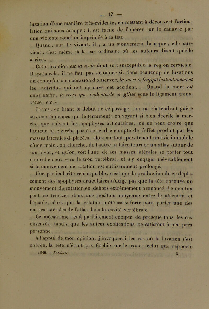 luxation d’une manière très-évidente, en mettant à découvert 1 articu- lation qui nous occupe : il est facile de 1 operer :;ur le cadavre par une violente rotation imprimée à la tête. Quand, sur le vivant, il y a un mouvement brusque, elle sur- vient : c’est même là le cas ordinaire où les auteurs disent qu’elle arrive... Celte luxation est la seule dont soit susceptible la région cervicale. D’. près cela, il ne faut pas s’étonner si, dans beaucoup de luxations du cou qu’on a eu occasion d’observer, la mort a frappé instantanément les individus qui ont éprouvé cet accident.. .. Quand la mort est ainsi subite, je crois que l'odontoïde a glissé sous le ligament trans- verse , etc.» Certes, en lisant le début de ce passage, on ne s’attendrait guère aux conséquences qui le terminent; en voyant si bien décrite la mar- che que suivent les apophyses articulaires, on ne peut croire que l’auteur ne cherche pas à se rendre compte de l’effet produit par les masses latérales déplacées , alors surtout que, tenant un axis immobile d’une main , on cherche, de l’autre, à faire tourner un atlas autour de son pivot, et qu’on voit l’une de ses masses latérales se porter tout naturellement vers le trou vertébral, et s’y engager inévitablement si le mouvement de rotation est suffisamment prolongé. Une particularité remarquable, c’est que la production de ce dépla- cement des apophyses articulaires n’exige pas que la tête éprouve un mouvement de rotation en dehors extrêmement prononcé. Le menton peut se trouver dans une position moyenne entre le sternum et l’épaule, alors que la rotation a été assez forte pour porter une des masses latérales de l’atlas dans la cavité vertébrale. Ce mécanisme rend parfaitement compte de presque tous les cas observés, tandis que les autres explications ne satisfont à peu près personne. A l’appui de mon opinion, j’invoquerai les cas où la luxation s’est opérée, la tête n’étant pas fléchie sur le tronc; celui que rapporte 1840. — Barclinet. a
