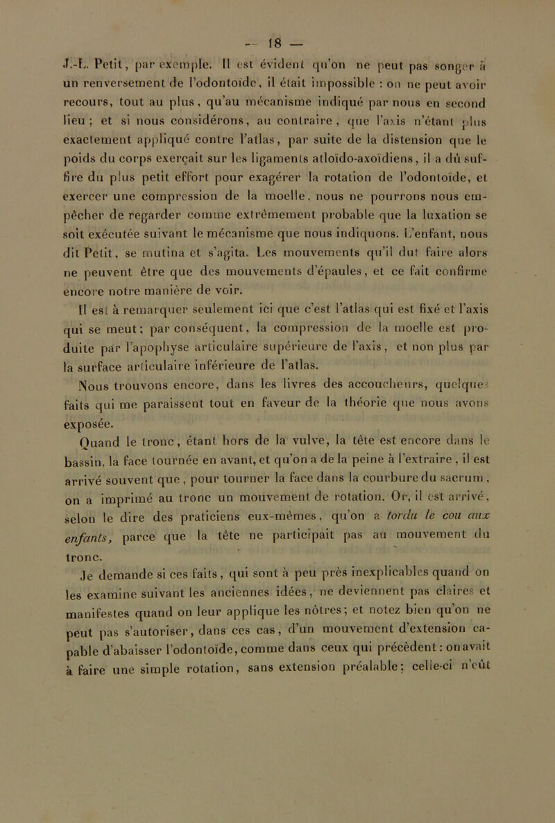 J.-L. Petit, par exemple. Il est évident qu’on ne peut pas songer à un renversement de l’odontoïde, il était impossible : on ne peut avoir recours, tout au plus, qu’au mécanisme indiqué par nous en second lieu; et si nous considérons, au contraire, que l’axis n’étant plus exactement appliqué contre l’atlas, par suite de la distension que le poids du corps exerçait sur les ligaments atloïdo-axoïdiens, il a dû suf- fire du plus petit effort pour exagérer la rotation de l’odontoïde, et exercer une compression de la moelle, nous ne pourrons nous em- pêcher de regarder comme extrêmement probable que la luxation se soit exécutée suivant le mécanisme que nous indiquons. L’enfant, nous dit Petit, se mutina et s’agita. Les mouvements qu’il dut faire alors ne peuvent être que des mouvements d’épaules, et ce fait confirme encore notre manière de voir. Il est à remarquer seulement ici que c’est l’atlas qui est fixé et l’axis qui se meut; par conséquent, la compression de la moelle est pro- duite par l’apophyse articulaire supérieure de l'axis, et non plus par- la surface articulaire inférieure de l’allas. Nous trouvons encore, dans les livres des accoucheurs, quelques faits qui me paraissent tout en faveur de la théorie que nous avons exposée. Quand le tronc, étant hors de la vulve, la tête est encore dans le bassin, la face tournée en avant, et qu’on a de la peine à l’extraire , il est arrivé souvent que , pour tourner la face dans la courbure du sacrum , on a imprimé au tronc un mouvement de rotation. Or, il est arrivé, selon le dire des praticiens eux-mêmes, qu’on a tordu le cou aux enfants, parce que la tête ne participait pas au mouvement du tronc. Je demande si ces faits, qui sont à peu près inexplicables quand on les examine suivant les anciennes idées, ne deviennent pas claires et manifestes quand on leur applique les nôtres; et notez bien qu’on ne peut pas s’autoriser, dans ces cas, d’un mouvement d’extension ca- pable d’abaisser l’odontoïde, comme dans ceux qui précèdent : on avait à faire une simple rotation, sans extension préalable: celle-ci n’eût