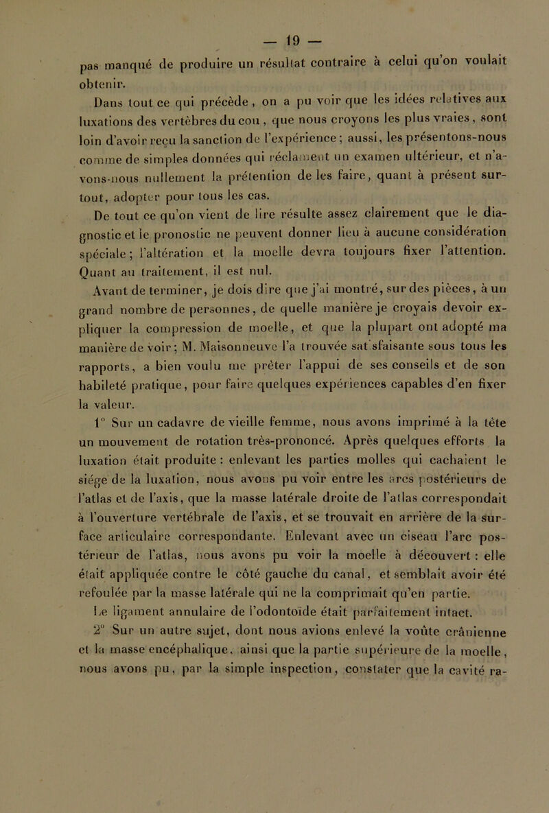 pas manqué de produire un résultat contraire à celui qu on voulait obtenir. Dans tout ce qui précède , on a pu voir que les idées relatives aux luxations des vertèbres du cou , que nous croyons les plus vraies, sont loin d’avoir reçu la sanction de l’expérience; aussi, les présentons-nous comme de simples données qui réclament un examen ultérieur, et n’a- vons-nous nullement la prétention de les faire, quant à présent sur- tout, adopter pour tous les cas. De tout ce qu’on vient de lire résulte assez clairement que le dia- gnostic et le pronostic ne peuvent donner lieu à aucune considération spéciale; l’altération et la moelle devra toujours fixer l’attention. Quant au traitement, il est nul. Avant de terminer, je dois dire que j’ai montré, sur des pièces, à un grand nombre de personnes, de quelle manière je croyais devoir ex- pliquer la compression de moelle, et que la plupart ont adopté ma manière de voir ; M. Maisonneuve l’a trouvée sat'sfaisante sous tous les rapports, a bien voulu me prêter l’appui de ses conseils et de son habileté pratique, pour faire quelques expériences capables d’en fixer la valeur. 1° Sur un cadavre de vieille femme, nous avons imprimé à la tète un mouvement de rotation très-prononcé. Après quelques efforts la luxation était produite : enlevant les parties molles qui cachaient le siège de la luxation, nous avons pu voir entre les arcs postérieurs de l’atlas et de l’axis, que la masse latérale droite de l’allas correspondait à l’ouverture vertébrale de l’axis, et se trouvait en arrière de la sur- face articulaire correspondante. Enlevant avec un ciseau l’arc pos- térieur de l’atlas, nous avons pu voir la moelle à découvert : elle était appliquée contre le côté gauche du canal, et semblait avoir été refoulée par la masse latérale qui ne la comprimait qu’en partie. Le ligament annulaire de l’odontoïde était parfaitement intact. 2° Sur un autre sujet, dont nous avions enlevé la voûte crânienne et la masse encéphalique, ainsi que la partie supérieure de la moelle, nous avons pu, par la simple inspection, constater que la cavité ra-