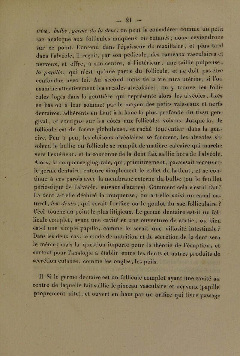 trice, bulbe, germe de lu dent : on peut la considérer comme un petit sac analogue aux follicules muqueux ou cutanés; nous reviendrons sur ce point. Contenu dans l’épaisseur du maxillaire, et plus tard dans l’alvéole, il reçoit, par son pédicule, des rameaux \asculaires et nerveux, et offre, à son centre, à l’intérieur, une saillie pulpeuse, la papille, qui n’est qu’une partie du follicule, et ne doit pas être confondue avec lui. Au second mois de la vie inlra utérine, si l’on examine attentivement les arcades alvéolaires, on y trouve les folli- cules logés dans la gouttière qui représente alors les alvéoles, fixes en bas ou à leur sommet par le moyen des petits vaisseaux et nerfs dentaires, adhérents en haut à la lame la plus profonde du tissu gen- gival, et contigus sur les côtés aux follicules voisins. Jusque-là, le follicule est de forme globuleuse, et caché tout entier dans la gen- cive. Peu à peu, les cloisons alvéolaires se forment, les alvéoles s’i- solent, le bulbe ou follicule se remplit de matière calcaire qui marche vers l’extérieur, et la couronne de la dent fait saillie hors de l’alvéole. Alors, la muqueuse gingivale, qui, primitivement, paraissait recouvrir le germe dentaire, entoure simplement le collet de la dent, et se con- tinue à ces parois avec la membrane externe du bulbe (ou le feuillet périostique de l’alvéole, suivant d’autres). Comment cela s’est-il fait ? La dent a-t-elle déchiré la muqueuse, ou a-t-elle suivi un canal na- turel , iter dentis, qui serait l’orifice ou le goulot du sac folliculaire ? Ceci touche au point le plus litigieux. Le germe dentaire est-il un fol- licule complet, ayant une cavité et une ouverture de sortie; ou bien est-il une simple papille, comme le serait une villosité intestinale? Dans les deux cas, le mode de nutrition et de sécrétion de la dent sera le même; mais la question importe pour la théorie de l’éruption, et surtout pour l’analogie à établir entre les dents et autres produits de sécrétion cutanée, comme les ongles, les poils. 11. Si le germe dentaire est un follicule complet ayant une cavité au centre de laquelle fait saillie le pinceau vasculaire et nerveux (papille proprement dite), et ouvert en haut par un orifice qui livre passage